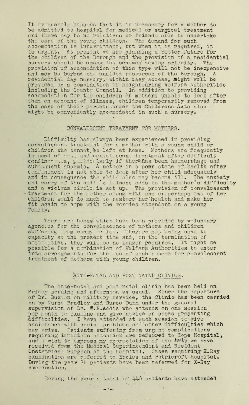 It frequently happens that it is necessary for a mother to he admitted to hospital for medical or surgical treatment and there may he no relatives or friends ahle to undertake the care of the young children. The demand for such accomodation is intermittant, hut when it is required, it is urgent. At present we are planning a.better-future for the children of the .Borough and the provision of a residential nursery .should he among the. sOhemes having p-riority. The provision of accomodation of this type will not he inexpensive and may he heybnd the unaided resources of the Borough. A residential day nursery, within easy access, might well he provided hy a combination of neighbouring Welfare Authorities including the County Council. In, addition to providing accomodation for the children of mothers unable to look after them on account of illness, children temporarily removed from the care of their parents -under the Childrens.Acts also might he conveniently accomodated in such’ a nursery. CONVALESCENT TRMTMENT 'p6'R MOTHERS. Difficulty has always been experienced in providing convalescent treatment for a mother with a young child or children who cannot,he left at home. .Mothers are frequently in need of and convalescent treatment after difficult conf in^'^'-UuS, I'dcelarly if ther^has been haemorrhage and sub: .vvment anaemia. A mother in a poor state of health after confinement is not ahle to Icok after her child adequately and in consequence the c^'’id also ma.y become ill. The anxiety and \7orry of the chi' .‘s illness adds to the-mother’s difficulty and a vicious circle-, is set up. The provision of convalescent treatment for the mother along with one pr:perhaps two of her children would do much to'restore'her'health and make her fit again to cope with the ivorries attendant on a young fam.ily, ' ' There are homes which ha're been provided by voluntary agencj.es for the convalescence 'of ^mothers and children suffering from enemy action. Theyare not being used to capacity at the present time and, on the termination of hostilities, they will bo no longer Required. It'might be possible for a combination ofV^elfare Authorities to enter into arrangements for the use of such a ^home for convalescent treatment of mothers with jT’oung children. MTE^N^TAL ANb^POST NATAL CLINICS. The ante-natal and post natal clinic has been held on Friday morning and afternoon as usual. Since the departure of Dr. Buxton on military service, the Clinic has been carried on by Nurse Bradley and Nurse Dunn under the general supervision of Dr. W.R.Addis who attends on one session’ per m.onth t-^ examine and give advice on cases presenting difficulties. I .have attended at each session to give assistance with social problems and other difficulties which may arise. Patients suffering from urgent complications requiiring immediate attention are referred to Hope Hospital, and I wish to express my appreciation of the help we have received from the Medical Superintendent and Resident Obstetrical Surgeon at the Hospital. Cases requiring X.Ray examination are referred to. Steles and Patricroft -Hospital, During' the year 26 patients have been referred for X-Ray examination^ During the ,year,a total of 448 patients have attended -7-'