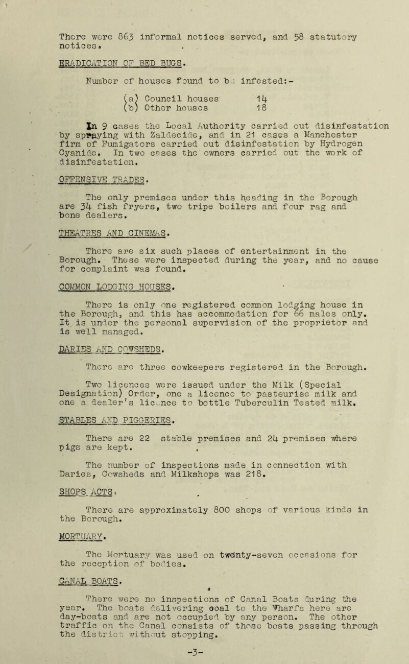 There were 863 informal notices served, and 58 statutory notices. ERADICATION BED BUGS Number of houses found to he infested Council houses Other houses 14 18 Xn 9 Gases the Local /lUthority carried out disinfestation hy splaying with Zaldecide, and in 21 cases a Manchester firm of Pumigators carried out disinfestation hy Hydrogen Cyanide. In two cases the owners carried out the work of disinfestation. OFl^ENSIVE TRADES. The only premises under this heading in the Borough are 34 fish fryers, two tripe boilers and four rag and bone dealers. THEATRES AND CINEMAS. There are six such places of entertainment in the Borough. These were inspected during the year, and no cause for complaint was found. COMMON LODGING HOUSES. There is only one registered common lodging house in the Borough, and this has accommodation for 66 males only. It is under the personal supervision of the proprietor and is well managed. PARIES AND COWSHEDS. There are three cowkeepers registered in the Borough. Two licences were issued under the Milk (Special Designation) Order, one a licence to pasteurise milk and one a dealer’s licence to bottle Tuberculin Tested milk. STABLES AND PIGGERIES. There are 22 stable premises and 24 premises where pigs are kept. The number of inspections made in connection with Daries, Cowsheds and. Milkshops was 218. SHOPS ACTS. There are approximately 8OO shops of various kinds in the Borough. MORTUARY. The Mortuary was used on tweinty-seven occasions for the reception of bodies. CANAL BOATS. # There were no inspections of Canal Boats during the year. The boats delivering coal to the 'Vharfs here are day-boats and are not occupied by any person. The other traffic on the Canal consists of those boats passing through the district without stopping. -3-