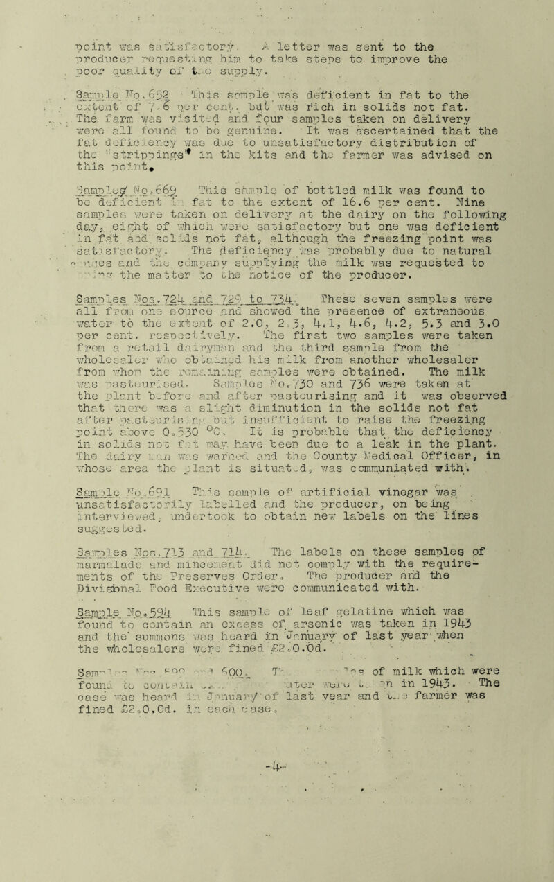 point i7£F? sat'iafectorya letter was sent to the producer requestin.nr him to take steps to improve the poor Quality of t-o supply. Samule_ ■ This sample yjas deficient in fat to the extent'of 7-6 per cent.^ hiit’was rich in solids not fat. The fanm was v:sited and four samples taken on delivery v/ero all found to'he genuine. It v/as ascertained that the fat deficiency was due to unsatisfactory distribution of the ‘■strippings'* in the kits and the farmer was advised on this point* This sample of bottled m.ilk v/as found to Fo deficient i'' fat to the extent of 16.6 per cent. Nine samples were taken on delivery at the dairy on the following day, eight of whicn v/ere satisfactory but one was deficient in fa't aad, solids not fat, althpugli the freezing point was satisfactory.. The deficie.ncy pkas probably due to natural r.i-n.pes and the company suoplyiBg the milk was requested to '■.■••^q; the matter to the notice of the producer. Samples Nog.72U and 7d9 to 7'54^ These seven samples were all from one source .and showed the presence of extraneous water to the extent of f.O; 23? U.d? 4*6, 4»2, 5*3 ahd 3*0 Per cent., rospectively. The first two samples were taken from a retail dairyman and the third sample from the v/holesaler who obtained .his milk from another wholesaler from whop the xX'^maininp; sam.ples were obtained. The milk was pasteurised. Samples No.730 and 736 were taken at' the plant before and after pasteurising and it was observed that there was a sligiit diminution in the solids not fat after pasteurising but insu.fficient to raise the freezing point above Oo,530 *^0, It is probable that the deficiency in solids not f.rt ma.y. have been due to a leak in the'plant. The dairy IiQii was war'iiud a.nd the County Medical Officer, in whose area the plant is situated, was communiated with. Sample 741.-691 This sample of artificial vinegar was unsatisfactorily labelled and the producer, on being interv: evjed; undcLtook to obtain new labels on the lines suggested. SaiTiples labels on these samples of marmalade and minceriieat did not comply with the req.uire- rnents of Phe Preserves Order. The producer arid the Divisfonal Food Executive v/ere communicated with. Sample, No.,394 This sample of leaf gelatine which was found to contain an excess of, arsenic was taken in 1943 and the’ sumnions was,,h*^hrd in 'January' of last year‘.when the wholesalers were fined ' £20 .'Odl ''■ ■ p-- coo '.'T ^.Q0.„ T’'. of milk which were founu to Go..atr'iii -ator- yoi'o u, ''.n in 1943* ' case heard ir; J'a.'au’ary' of last year and farmer was fined £2,0,01. i'n each case. _.4.„