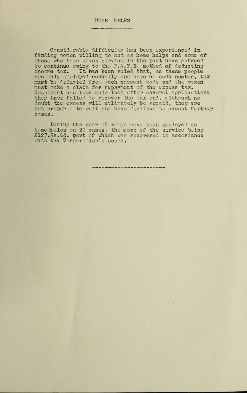HOIvIE HELPS ConsidcraLlG difficulty has heon experienced in finding ';/omen willing to act as home helps and some of those v/ho have given service in the past have refused to continue owing to the P.A.Y.E. method of deducting income tax. It has been ruled thatj as these people are only employed casually and have no code number, tax must he deducted from each payment made and the women must make a claim for repayment of the excess tax. Gomnlaint has been made that after several applications they have failed to recover the tax and, although no doubt the excess will utlinately be repaid, they are not prepared to wait and have ■'■'.eclined to accept further cases. During the year 16 women have been employed as home helps on 29 cases, the cost of the service being £127*9s.6d. part of Yihich v/as recovered in accordance v/ith the Gorporation’s scale.