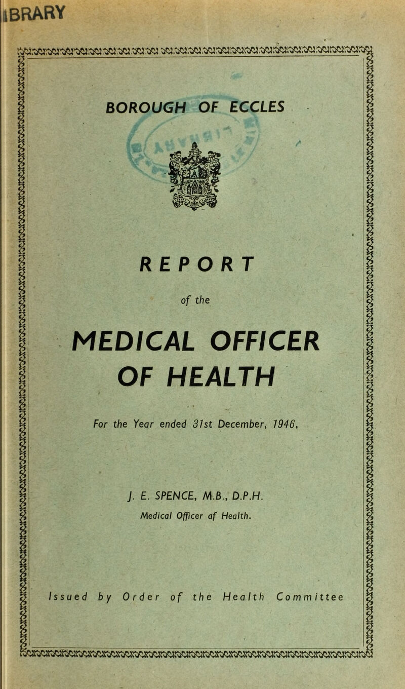 ibrary BOROUGH OF ECCLES REPORT of the MEDICAL OFFICER OF HEALTH For the Year ended 31st December, 1946, J. E. SPENCE, M.B., D.P.H. Medical Officer af Health.