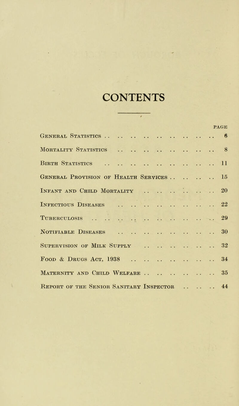 CONTENTS PAGE General Statistics 6 Mortality Statistics 8 Birth Statistics 11 General Provision of Health Services 15 Infant and Child Mortality 20 Infectious Diseases 22 Tuberculosis 29 Notifiable Diseases 30 Supervision of Milk Supply 32 Food & Drugs Act, 1938 34 Maternity and Child Welfare 35 Report of the Senior Sanitary Inspector 44