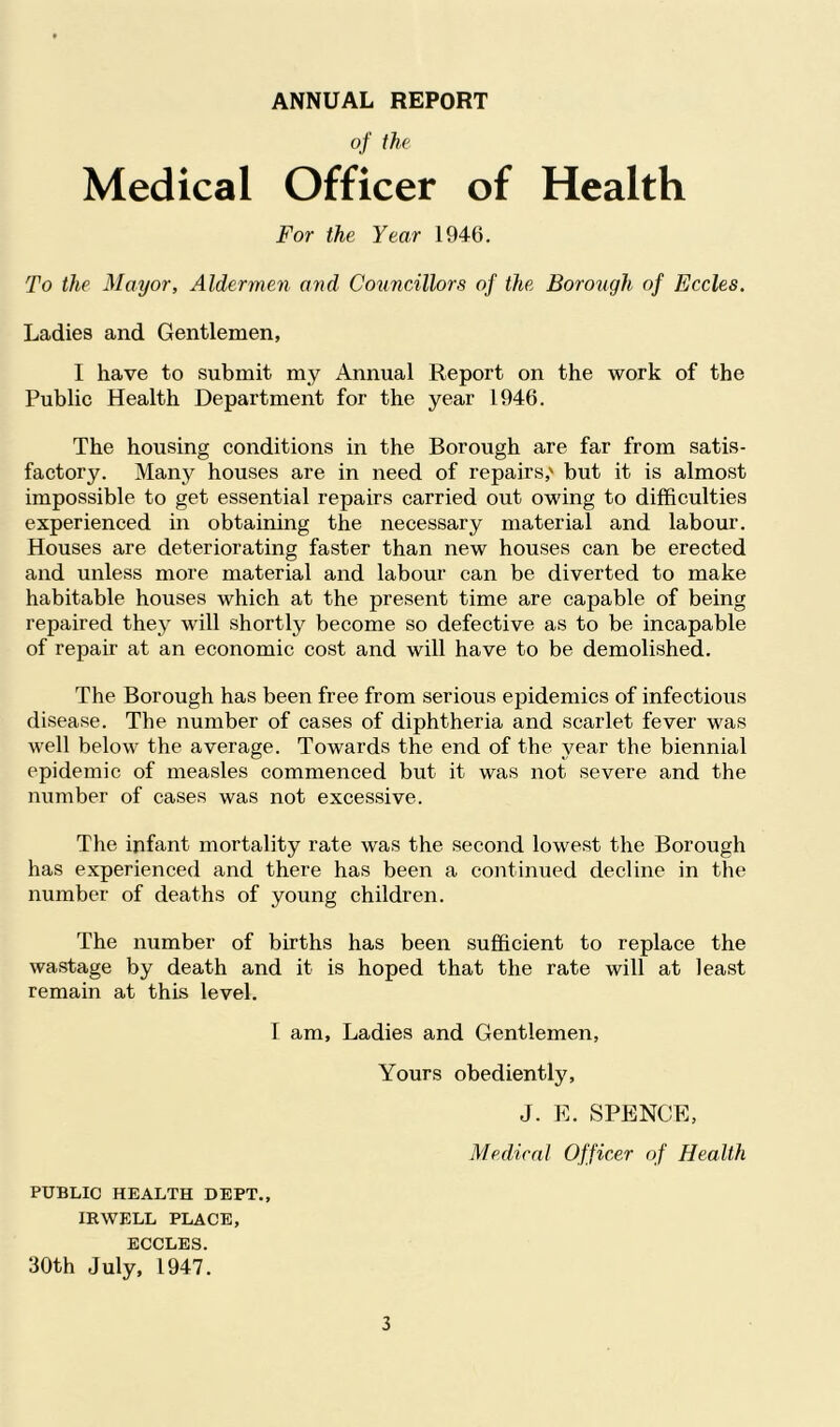 ANNUAL REPORT of the Medical Officer of Health For the Year 1946. To the Mayor, Aldermen and Councillors of the Borough of Eccles. Ladies and Gentlemen, I have to submit my Annual Report on the work of the Public Health Department for the year 1946. The housing conditions in the Borough are far from satis- factory. Many houses are in need of repairs,' but it is almost impossible to get essential repairs carried out owing to difficulties experienced in obtaining the necessary material and labour. Houses are deteriorating faster than new houses can be erected and unless more material and labour can be diverted to make habitable houses which at the present time are capable of being repaired they will shortly become so defective as to be incapable of repair at an economic cost and will have to be demolished. The Borough has been free from serious epidemics of infectious disease. The number of cases of diphtheria and scarlet fever was well below the average. Towards the end of the year the biennial epidemic of measles commenced but it was not severe and the number of cases was not excessive. The. infant mortality rate was the second lowest the Borough has experienced and there has been a continued decline in the number of deaths of young children. The number of births has been sufficient to replace the wastage by death and it is hoped that the rate will at least remain at this level. I am. Ladies and Gentlemen, Yours obediently, J. E. SPENCE, Medical Officer of Health PUBLIC HEALTH DEPT., IRWELL PLACE, ECCLES. 30th July, 1947.