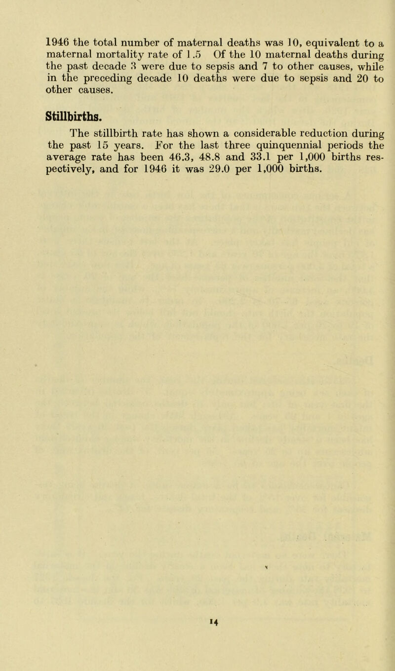 1946 the total number of maternal deaths was 10, equivalent to a maternal mortality rate of 1.5 Of the 10 maternal deaths during the past decade 3 were due to sepsis and 7 to other causes, while in the preceding decade 10 deaths were due to sepsis and 20 to other causes. Stillbirths. The stillbirth rate has shown a considerable reduction during the past 15 years. For the last three quinquennial periods the average rate has been 46.3, 48.8 and 33.1 per 1,000 births res- pectively, and for 1946 it was 29.0 per 1,000 births. S *4