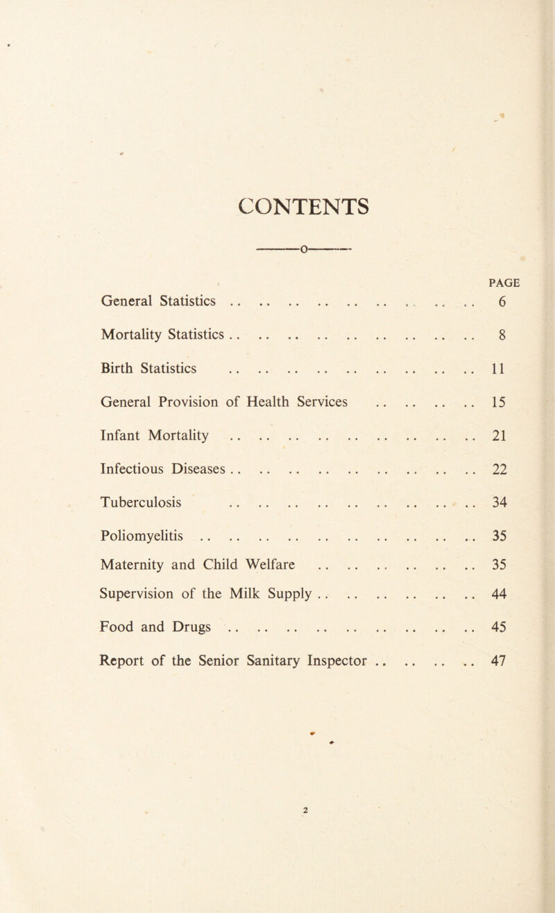 CONTENTS •f- — -O— PAGE General Statistics .. .. 6 Mortality Statistics 8 Birth Statistics 11 General Provision of Health Services 15 Infant Mortality 21 Infectious Diseases 22 Tuberculosis 34 Poliomyelitis 35 Maternity and Child Welfare 35 Supervision of the Milk Supply 44 Food and Drugs 45 Report of the Senior Sanitary Inspector 47