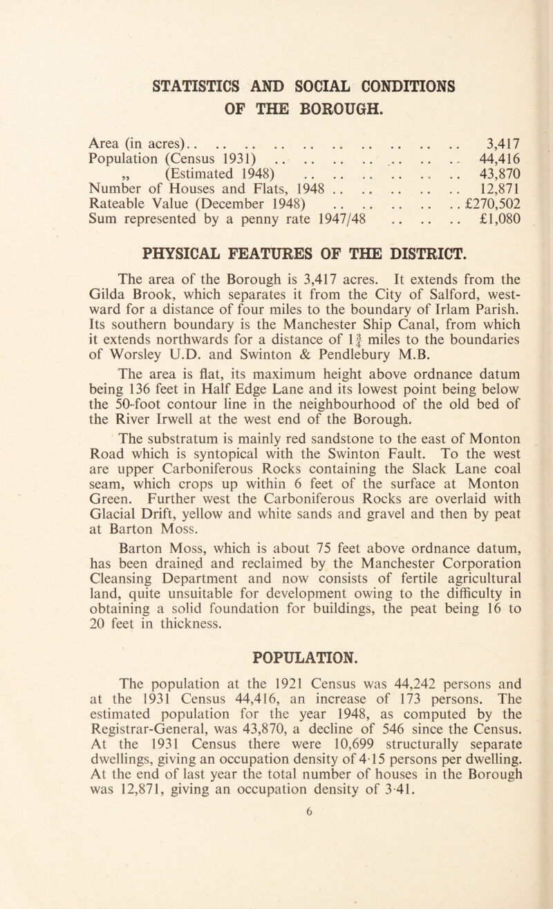 STATISTICS AND SOCIAL CONDITIONS OF THE BOROUGH. Area (in acres) 3,417 Population (Census 1931) .. 44,416 „ (Estimated 1948) .. .. .. 43,870 Number of Houses and Flats, 1948 12,871 Rateable Value (December 1948) £270,502 Sum represented by a penny rate 1947/48 £1,080 PHYSICAL FEATURES OF THE DISTRICT. The area of the Borough is 3,417 acres. It extends from the Gilda Brook, which separates it from the City of Salford, west- ward for a distance of four miles to the boundary of Irlam Parish. Its southern boundary is the Manchester Ship Canal, from which it extends northwards for a distance of If miles to the boundaries of Worsley U.D. and Swinton & Pendlebury M.B. The area is flat, its maximum height above ordnance datum being 136 feet in Half Edge Lane and its lowest point being below the 50-foot contour line in the neighbourhood of the old bed of the River Irwell at the west end of the Borough. The substratum is mainly red sandstone to the east of Monton Road which is syntopical with the Swinton Fault. To the west are upper Carboniferous Rocks containing the Slack Lane coal seam, which crops up within 6 feet of the surface at Monton Green. Further west the Carboniferous Rocks are overlaid with Glacial Drift, yellow and white sands and gravel and then by peat at Barton Moss. Barton Moss, which is about 75 feet above ordnance datum, has been drained and reclaimed by the Manchester Corporation Cleansing Department and now consists of fertile agricultural land, quite unsuitable for development owing to the difficulty in obtaining a solid foundation for buildings, the peat being 16 to 20 feet in thickness. POPULATION. The population at the 1921 Census was 44,242 persons and at the 1931 Census 44,416, an increase of 173 persons. The estimated population for the year 1948, as computed by the Registrar-General, was 43,870, a decline of 546 since the Census. At the 1931 Census there were 10,699 structurally separate dwellings, giving an occupation density of 4T5 persons per dwelling. At the end of last year the total number of houses in the Borough was 12,871, giving an occupation density of 3 41.