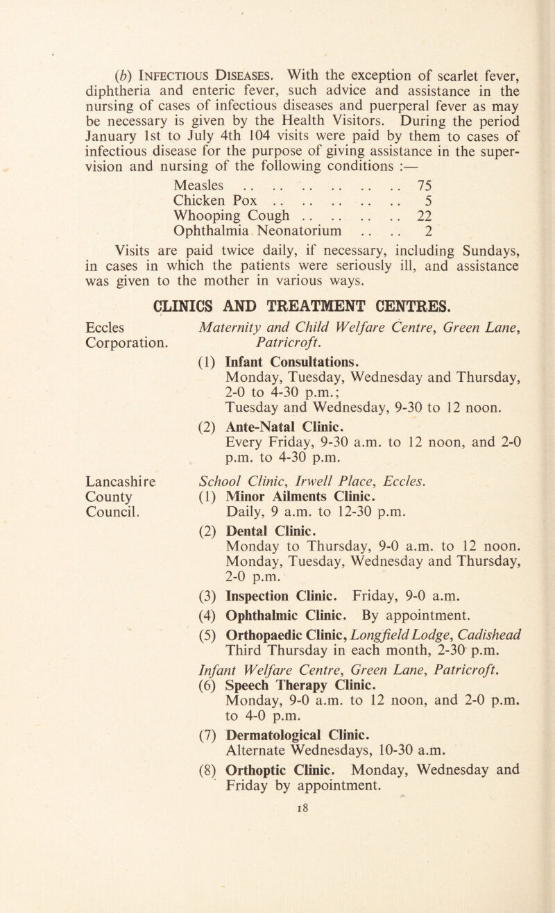 (b) Infectious Diseases. With the exception of scarlet fever, diphtheria and enteric fever, such advice and assistance in the nursing of cases of infectious diseases and puerperal fever as may be necessary is given by the Health Visitors. During the period January 1st to July 4th 104 visits were paid by them to cases of infectious disease for the purpose of giving assistance in the super- vision and nursing of the following conditions :— Measles 75 Chicken Pox 5 Whooping Cough 22 Ophthalmia Neonatorium .. .. 2 Visits are paid twice daily, if necessary, including Sundays, in cases in which the patients were seriously ill, and assistance was given to the mother in various ways. CLINICS AND TREATMENT CENTRES. t Eccles Maternity and Child Welfare Centre, Green Lane, Corporation. Patricroft. (1) Infant Consultations. Monday, Tuesday, Wednesday and Thursday, 2-0 to 4-30 p.m.; Tuesday and Wednesday, 9-30 to 12 noon. (2) Ante-Natal Clinic. Every Friday, 9-30 a.m. to 12 noon, and 2-0 p.m. to 4-30 p.m. School Clinic, Irwell Place, Eccles. (1) Minor Ailments Clinic. Daily, 9 a.m. to 12-30 p.m. (2) Dental Clinic. Monday to Thursday, 9-0 a.m. to 12 noon. Monday, Tuesday, Wednesday and Thursday, 2-0 p.m. (3) Inspection Clinic. Friday, 9-0 a.m. (4) Ophthalmic Clinic. By appointment. (5) Orthopaedic Clinic, Long field Lodge, Cadishead Third Thursday in each month, 2-30 p.m. Infant Welfare Centre, Green Lane, Patricroft. (6) Speech Therapy Clinic. Monday, 9-0 a.m. to 12 noon, and 2-0 p.m. to 4-0 p.m. (7) Dermatological Clinic. Alternate Wednesdays, 10-30 a.m. (8) Orthoptic Clinic. Monday, Wednesday and Friday by appointment. 18 Lancashire County Council.