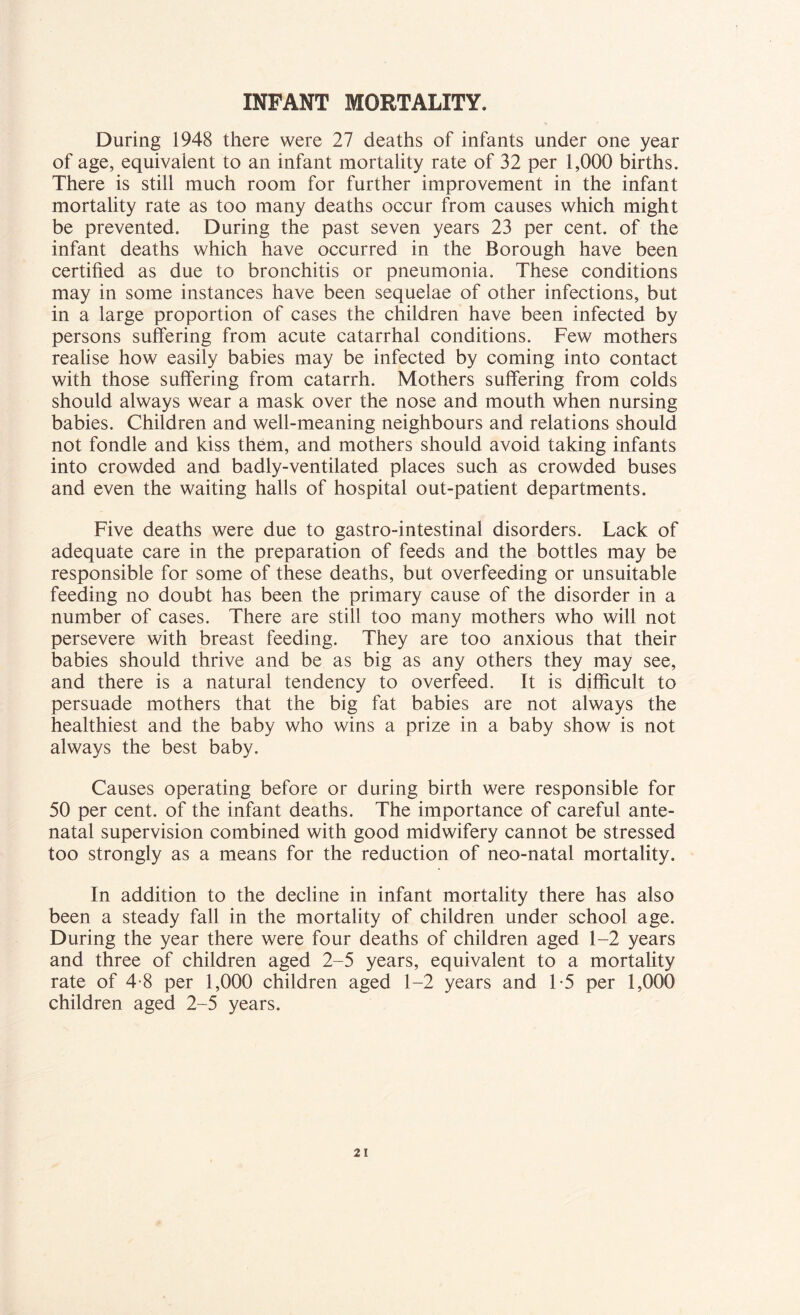 INFANT MORTALITY. During 1948 there were 27 deaths of infants under one year of age, equivalent to an infant mortality rate of 32 per 1,000 births. There is still much room for further improvement in the infant mortality rate as too many deaths occur from causes which might be prevented. During the past seven years 23 per cent, of the infant deaths which have occurred in the Borough have been certified as due to bronchitis or pneumonia. These conditions may in some instances have been sequelae of other infections, but in a large proportion of cases the children have been infected by persons suffering from acute catarrhal conditions. Few mothers realise how easily babies may be infected by coming into contact with those suffering from catarrh. Mothers suffering from colds should always wear a mask over the nose and mouth when nursing babies. Children and well-meaning neighbours and relations should not fondle and kiss them, and mothers should avoid taking infants into crowded and badly-ventilated places such as crowded buses and even the waiting halls of hospital out-patient departments. Five deaths were due to gastro-intestinal disorders. Lack of adequate care in the preparation of feeds and the bottles may be responsible for some of these deaths, but overfeeding or unsuitable feeding no doubt has been the primary cause of the disorder in a number of cases. There are still too many mothers who will not persevere with breast feeding. They are too anxious that their babies should thrive and be as big as any others they may see, and there is a natural tendency to overfeed. It is difficult to persuade mothers that the big fat babies are not always the healthiest and the baby who wins a prize in a baby show is not always the best baby. Causes operating before or during birth were responsible for 50 per cent, of the infant deaths. The importance of careful ante- natal supervision combined with good midwifery cannot be stressed too strongly as a means for the reduction of neo-natal mortality. In addition to the decline in infant mortality there has also been a steady fall in the mortality of children under school age. During the year there were four deaths of children aged 1-2 years and three of children aged 2-5 years, equivalent to a mortality rate of 4-8 per 1,000 children aged 1-2 years and 1*5 per 1,000 children aged 2-5 years.