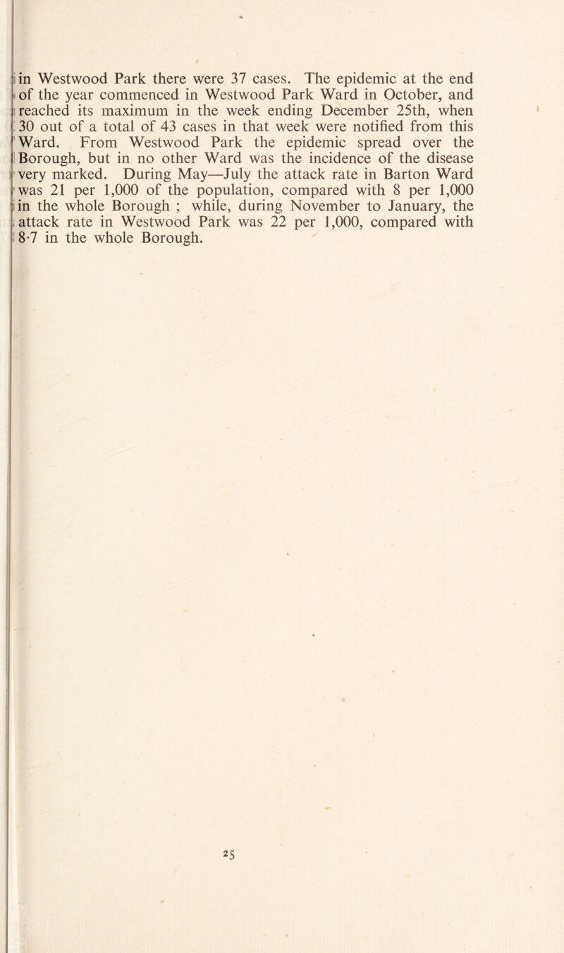 in Westwood Park there were 37 cases. The epidemic at the end of the year commenced in Westwood Park Ward in October, and i reached its maximum in the week ending December 25th, when 30 out of a total of 43 cases in that week were notified from this Ward. From Westwood Park the epidemic spread over the Borough, but in no other Ward was the incidence of the disease very marked. During May—July the attack rate in Barton Ward was 21 per 1,000 of the population, compared with 8 per 1,000 in the whole Borough ; while, during November to January, the attack rate in Westwood Park was 22 per 1,000, compared with 8-7 in the whole Borough.