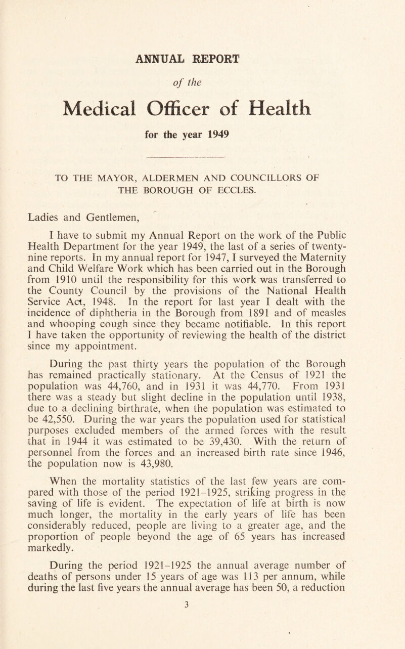 ANNUAL REPORT of the Medical Officer of Health for the year 1949 TO THE MAYOR, ALDERMEN AND COUNCILLORS OF THE BOROUGH OF ECCLES. /»■ Ladies and Gentlemen, I have to submit my Annual Report on the work of the Public Health Department for the year 1949, the last of a series of twenty- nine reports. In my annual report for 1947,1 surveyed the Maternity and Child Welfare Work which has been carried out in the Borough from 1910 until the responsibility for this work was transferred to the County Council by the provisions of the National Health Service Act, 1948. In the report for last year I dealt with the incidence of diphtheria in the Borough from 1891 and of measles and whooping cough since they became notifiable, in this report I have taken the opportunity of reviewing the health of the district since my appointment. During the past thirty years the population of the Borough has remained practically stationary. At the Census of 1921 the population was 44,760, and in 1931 it was 44,770. From 1931 there was a steady but slight decline in the population until 1938, due to a declining birthrate, when the population was estimated to be 42,550. During the war years the population used for statistical purposes excluded members of the armed forces with the result that in 1944 it was estimated to be 39,430. With the return of personnel from the forces and an increased birth rate since 1946, the population now is 43,980. When the mortality statistics of the last few years are com- pared with those of the period 1921-1925, striking progress in the saving of life is evident. The expectation of life at birth is now much longer, the mortality in the early years of life has been considerably reduced, people are living to a greater age, and the proportion of people beyond the age of 65 years has increased markedly. During the period 1921-1925 the annual average number of deaths of persons under 15 years of age was 113 per annum, while during the last five years the annual average has been 50, a reduction