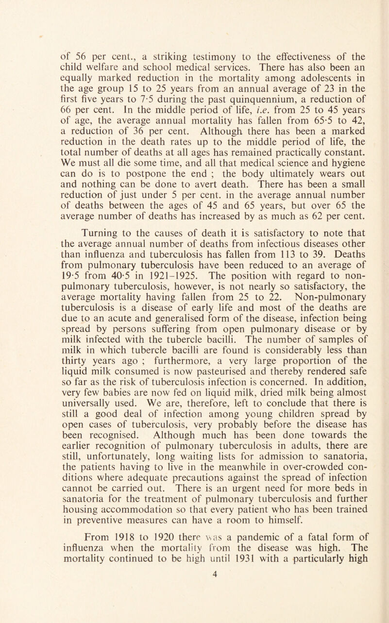 of 56 per cent., a striking testimony to the effectiveness of the child welfare and school medical services. There has also been an equally marked reduction in the mortality among adolescents in the age group 15 to 25 years from an annual average of 23 in the first five years to 7-5 during the past quinquennium, a reduction of 66 per cent. In the middle period of life, i.e. from 25 to 45 years of age, the average annual mortality has fallen from 65-5 to 42, a reduction of 36 per cent. Although there has been a marked reduction in the death rates up to the middle period of life, the total number of deaths at all ages has remained practically constant. We must all die some time, and all that medical science and hygiene can do is to postpone the end ; the body ultimately wears out and nothing can be done to avert death. There has been a small reduction of just under 5 per cent, in the average annual number of deaths between the ages of 45 and 65 years, but over 65 the average number of deaths has increased by as much as 62 per cent. Turning to the causes of death it is satisfactory to note that the average annual number of deaths from infectious diseases other than influenza and tuberculosis has fallen from 113 to 39. Deaths from pulmonary tuberculosis have been reduced to an average of 19-5 from 40-5 in 1921-1925. The position with regard to non- pulmonary tuberculosis, however, is not nearly so satisfactory, the average mortality having fallen from 25 to 22. Non-pulmonary tuberculosis is a disease of early life and most of the deaths are due to an acute and generalised form of the disease, infection being spread by persons suffering from open pulmonary disease or by milk infected with the tubercle bacilli. The number of samples of milk in which tubercle bacilli are found is considerably less than thirty years ago ; furthermore, a very large proportion of the liquid milk consumed is now pasteurised and thereby rendered safe so far as the risk of tuberculosis infection is concerned. In addition, very few babies are now fed on liquid milk, dried milk being almost universally used. We are, therefore, left to conclude that there is still a good deal of infection among young children spread by open cases of tuberculosis, very probably before the disease has been recognised. Although much has been done towards the earlier recognition of pulmonary tuberculosis in adults, there are still, unfortunately, long waiting lists for admission to sanatoria, the patients having to live in the meanwhile in over-crowded con- ditions where adequate precautions against the spread of infection cannot be carried out. There is an urgent need for more beds in sanatoria for the treatment of pulmonary tuberculosis and further housing accommodation so that every patient who has been trained in preventive measures can have a room to himself. From 1918 to 1920 there was a pandemic of a fatal form of influenza when the mortality from the disease was high. The mortality continued to be high until 1931 with a particularly high