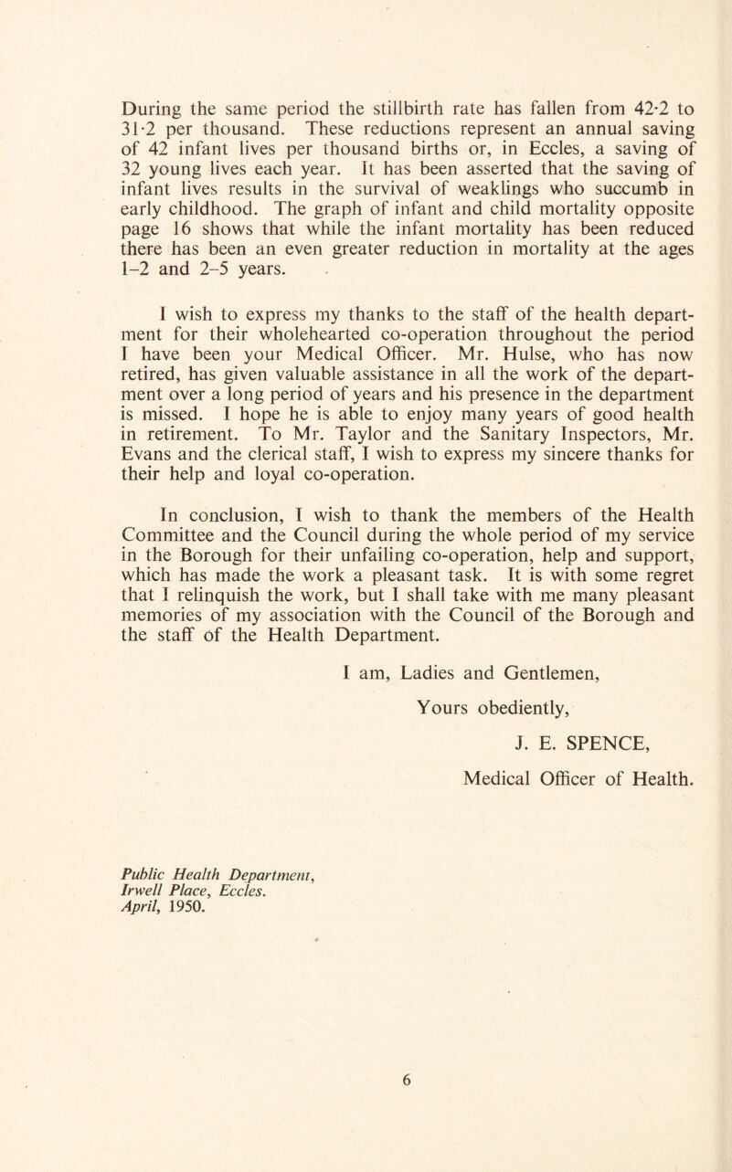 During the same period the stillbirth rate has fallen from 42*2 to 31-2 per thousand. These reductions represent an annual saving of 42 infant lives per thousand births or, in Eccles, a saving of 32 young lives each year. It has been asserted that the saving of infant lives results in the survival of weaklings who succumb in early childhood. The graph of infant and child mortality opposite page 16 shows that while the infant mortality has been reduced there has been an even greater reduction in mortality at the ages 1-2 and 2-5 years. I wish to express my thanks to the staff of the health depart- ment for their wholehearted co-operation throughout the period I have been your Medical Officer. Mr. Hulse, who has now retired, has given valuable assistance in all the work of the depart- ment over a long period of years and his presence in the department is missed. I hope he is able to enjoy many years of good health in retirement. To Mr. Taylor and the Sanitary Inspectors, Mr. Evans and the clerical staff, I wish to express my sincere thanks for their help and loyal co-operation. In conclusion, I wish to thank the members of the Health Committee and the Council during the whole period of my service in the Borough for their unfailing co-operation, help and support, which has made the work a pleasant task. It is with some regret that I relinquish the work, but I shall take with me many pleasant memories of my association with the Council of the Borough and the staff of the Health Department. I am, Ladies and Gentlemen, Yours obediently, J. E. SPENCE, Medical Officer of Health. Public Health Department, Irwell Place, Eccles. April, 1950.