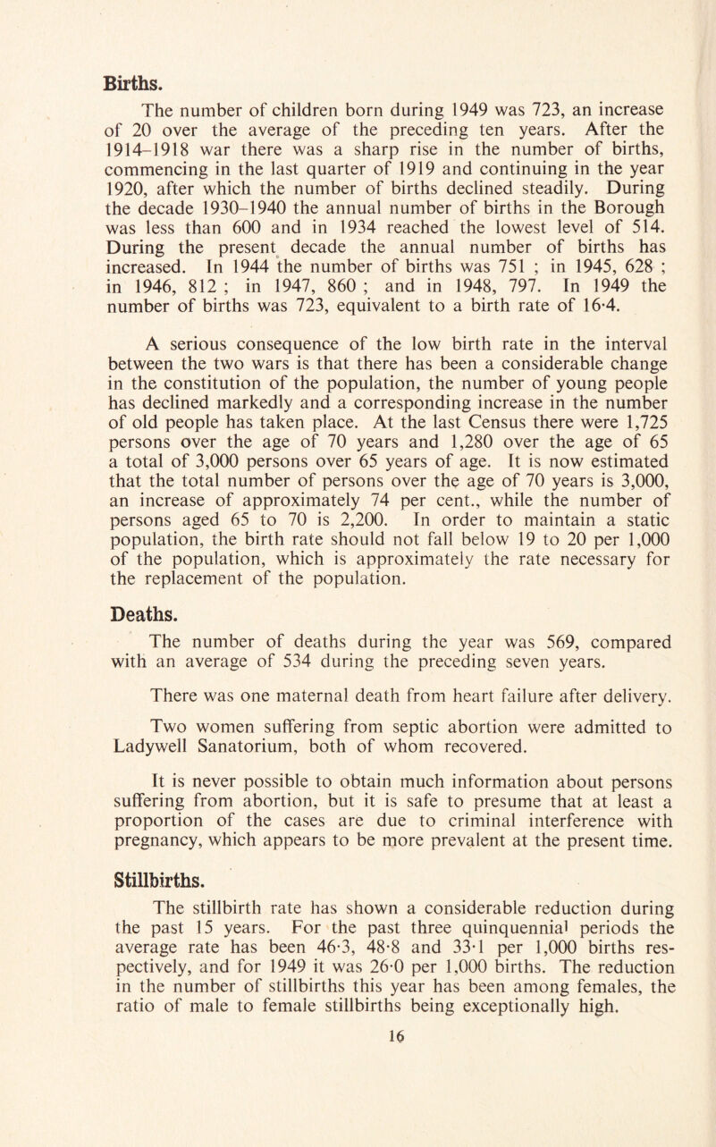 Births. The number of children born during 1949 was 723, an increase of 20 over the average of the preceding ten years. After the 1914-1918 war there was a sharp rise in the number of births, commencing in the last quarter of 1919 and continuing in the year 1920, after which the number of births declined steadily. During the decade 1930-1940 the annual number of births in the Borough was less than 600 and in 1934 reached the lowest level of 514. During the present decade the annual number of births has increased. In 1944 the number of births was 751 ; in 1945, 628 ; in 1946, 812 ; in 1947, 860 ; and in 1948, 797. In 1949 the number of births was 723, equivalent to a birth rate of 16-4. A serious consequence of the low birth rate in the interval between the two wars is that there has been a considerable change in the constitution of the population, the number of young people has declined markedly and a corresponding increase in the number of old people has taken place. At the last Census there were 1,725 persons over the age of 70 years and 1,280 over the age of 65 a total of 3,000 persons over 65 years of age. It is now estimated that the total number of persons over the age of 70 years is 3,000, an increase of approximately 74 per cent., while the number of persons aged 65 to 70 is 2,200. In order to maintain a static population, the birth rate should not fall below 19 to 20 per 1,000 of the population, which is approximately the rate necessary for the replacement of the population. Deaths. The number of deaths during the year was 569, compared with an average of 534 during the preceding seven years. There was one maternal death from heart failure after delivery. Two women suffering from septic abortion were admitted to Ladywell Sanatorium, both of whom recovered. It is never possible to obtain much information about persons suffering from abortion, but it is safe to presume that at least a proportion of the cases are due to criminal interference with pregnancy, which appears to be more prevalent at the present time. Stillbirths. The stillbirth rate has shown a considerable reduction during the past 15 years. For the past three quinquennial periods the average rate has been 46-3, 48-8 and 33-1 per 1,000 births res- pectively, and for 1949 it was 26-0 per 1,000 births. The reduction in the number of stillbirths this year has been among females, the ratio of male to female stillbirths being exceptionally high.