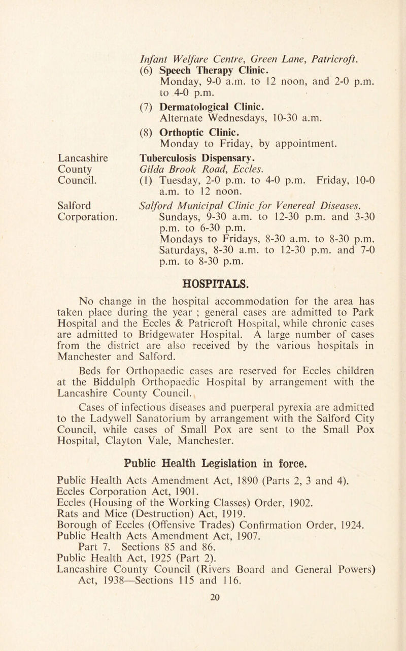 Lancashire County Council. Salford Corporation. Infant Welfare Centre, Green Lane, Patricroft. (6) Speech Therapy Clinic. Monday, 9-0 a.m. to 12 noon, and 2-0 p.m. to 4-0 p.m. (7) Dermatological Clinic. Alternate Wednesdays, 10-30 a.m. (8) Orthoptic Clinic. Monday to Friday, by appointment. Tuberculosis Dispensary. Gilda Brook Road, Eccles. (1) Tuesday, 2-0 p.m. to 4-0 p.m. Friday, 10-0 a.m. to 12 noon. Salford Municipal Clinic for Venereal Diseases. Sundays, 9-30 a.m. to 12-30 p.m. and 3-30 p.m. to 6-30 p.m. Mondays to Fridays, 8-30 a.m. to 8-30 p.m. Saturdays, 8-30 a.m. to 12-30 p.m. and 7-0 p.m. to 8-30 p.m. HOSPITALS. No change in the hospital accommodation for the area has taken place during the year ; general cases are admitted to Park Hospital and the Eccles & Patricroft Hospital, while chronic cases are admitted to Bridgewater Hospital. A large number of cases from the district are also received by the various hospitals in Manchester and Salford. Beds for Orthopaedic cases are reserved for Eccles children at the Biddulph Orthopaedic Hospital by arrangement with the Lancashire County Council. Cases of infectious diseases and puerperal pyrexia are admitted to the Ladywell Sanatorium by arrangement with the Salford City Council, while cases of Small Pox are sent to the Small Pox Hospital, Clayton Vale, Manchester. Public Health Legislation in force. Public Health Acts Amendment Act, 1890 (Parts 2, 3 and 4). Eccles Corporation Act, 1901. Eccles (Housing of the Working Classes) Order, 1902. Rats and Mice (Destruction) Act, 1919. Borough of Eccles (Offensive Trades) Confirmation Order, 1924. Public Health Acts Amendment Act, 1907. Part 7. Sections 85 and 86. Public Health Act, 1925 (Part 2). Lancashire County Council (Rivers Board and General Powers) Act, 1938—Sections 115 and 116.