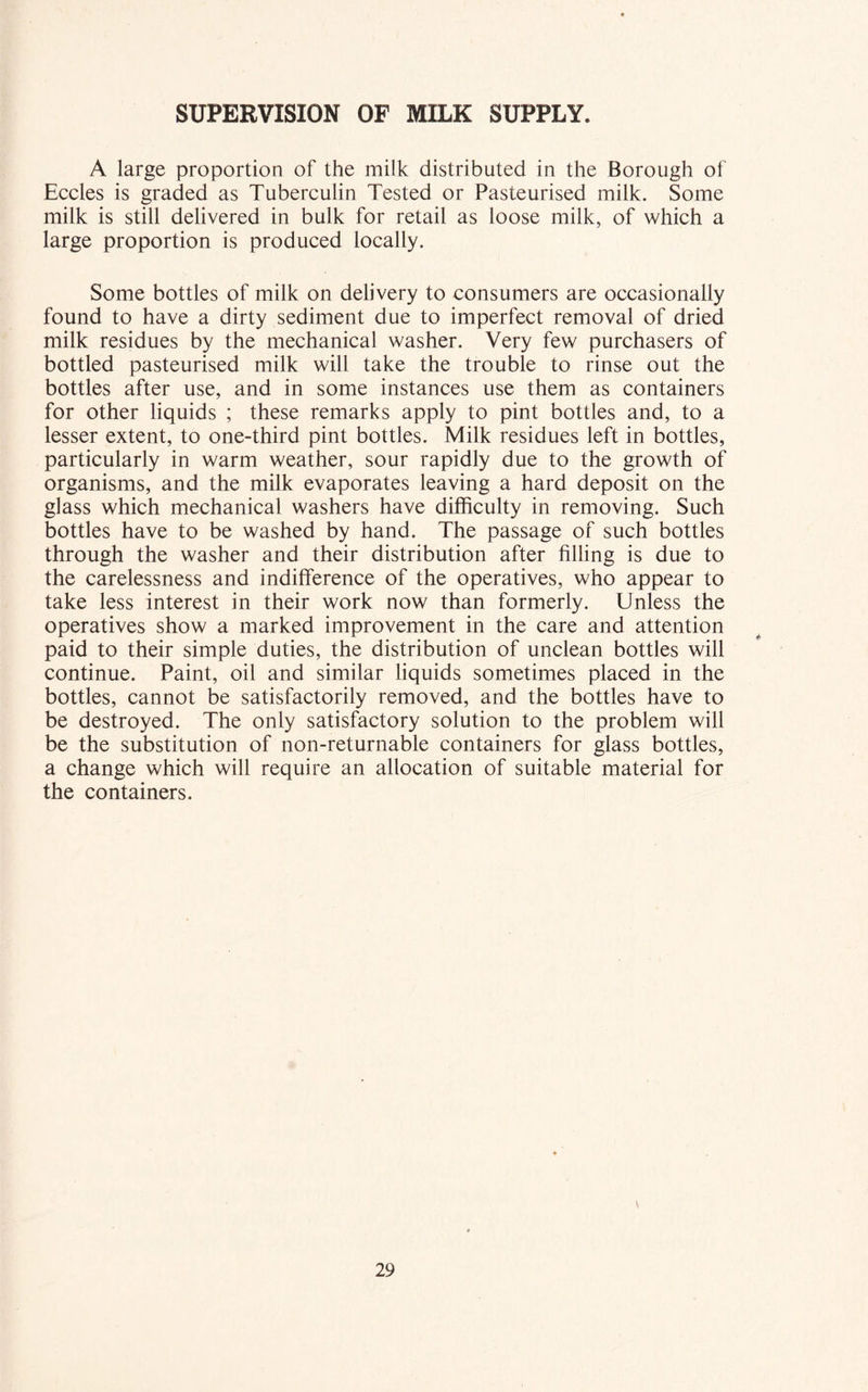 SUPERVISION OF MILK SUPPLY. A large proportion of the milk distributed in the Borough of Eccles is graded as Tuberculin Tested or Pasteurised milk. Some milk is still delivered in bulk for retail as loose milk, of which a large proportion is produced locally. Some bottles of milk on delivery to consumers are occasionally found to have a dirty sediment due to imperfect removal of dried milk residues by the mechanical washer. Very few purchasers of bottled pasteurised milk will take the trouble to rinse out the bottles after use, and in some instances use them as containers for other liquids ; these remarks apply to pint bottles and, to a lesser extent, to one-third pint bottles. Milk residues left in bottles, particularly in warm weather, sour rapidly due to the growth of organisms, and the milk evaporates leaving a hard deposit on the glass which mechanical washers have difficulty in removing. Such bottles have to be washed by hand. The passage of such bottles through the washer and their distribution after filling is due to the carelessness and indifference of the operatives, who appear to take less interest in their work now than formerly. Unless the operatives show a marked improvement in the care and attention paid to their simple duties, the distribution of unclean bottles will continue. Paint, oil and similar liquids sometimes placed in the bottles, cannot be satisfactorily removed, and the bottles have to be destroyed. The only satisfactory solution to the problem will be the substitution of non-returnable containers for glass bottles, a change which will require an allocation of suitable material for the containers.