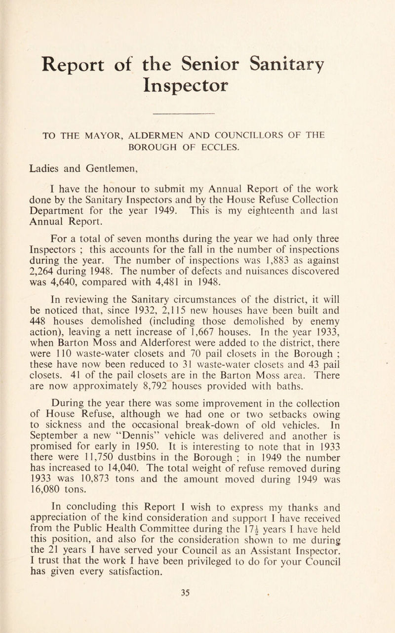 Report of the Senior Sanitary Inspector TO THE MAYOR, ALDERMEN AND COUNCILLORS OF THE BOROUGH OF ECCLES. Ladies and Gentlemen, I have the honour to submit my Annual Report of the work done by the Sanitary Inspectors and by the House Refuse Collection Department for the year 1949. This is my eighteenth and last Annual Report. For a total of seven months during the year we had only three Inspectors ; this accounts for the fall in the number of inspections during the year. The number of inspections was 1,883 as against 2,264 during 1948. The number of defects and nuisances discovered was 4,640, compared with 4,481 in 1948. In reviewing the Sanitary circumstances of the district, it will be noticed that, since 1932, 2,115 new houses have been built and 448 houses demolished (including those demolished by enemy action), leaving a nett increase of 1,667 houses. In the year 1933, when Barton Moss and Alderforest were added to the district, there were 110 waste-water closets and 70 pail closets in the Borough ; these have now been reduced to 31 waste-water closets and 43 pail closets. 41 of the pail closets are in the Barton Moss area. There are now approximately 8,792 houses provided with baths. During the year there was some improvement in the collection of House Refuse, although we had one or two setbacks owing to sickness and the occasional break-down of old vehicles. In September a new “Dennis” vehicle was delivered and another is promised for early in 1950. It is interesting to note that in 1933 there were 11,750 dustbins in the Borough ; in 1949 the number has increased to 14,040. The total weight of refuse removed during 1933 was 10,873 tons and the amount moved during 1949 was 16,080 tons. In concluding this Report 1 wish to express my thanks and appreciation of the kind consideration and support I have received from the Public Health Committee during the 17^ years I have held this position, and also for the consideration shown to me during the 21 years I have served your Council as an Assistant Inspector. I trust that the work I have been privileged to do for your Council has given every satisfaction.