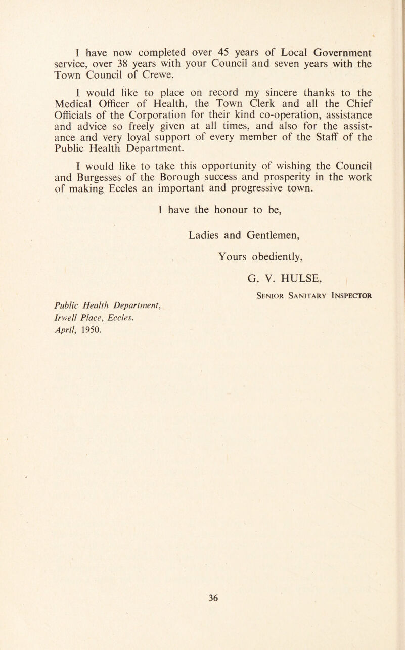I have now completed over 45 years of Local Government service, over 38 years with your Council and seven years with the Town Council of Crewe. 1 would like to place on record my sincere thanks to the Medical Officer of Health, the Town Clerk and all the Chief Officials of the Corporation for their kind co-operation, assistance and advice so freely given at all times, and also for the assist- ance and very loyal support of every member of the Staff of the Public Health Department. I would like to take this opportunity of wishing the Council and Burgesses of the Borough success and prosperity in the work of making Eccles an important and progressive town. I have the honour to be, Ladies and Gentlemen, Yours obediently, G. V. HULSE, Senior Sanitary Inspector Public Health Department, Irwell Place, Eccles. April, 1950.