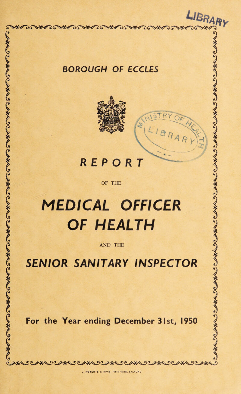 (TW^T) (TW^ (T^C^T) (TW^) (T’V^’T) CT^W^> ^RAfty BOROUGH OF ECCLES /#T-fty^O>x Pi £_ , '^\C '. \ \ ^ vH1 \ REPORT / J* / V OF THE MEDICAL OFFICER OF HEALTH AND THE SENIOR SANITARY INSPECTOR For the Year ending December 31st, 1950 J. ROBERT; lONft. PRINTERS, SALFORD