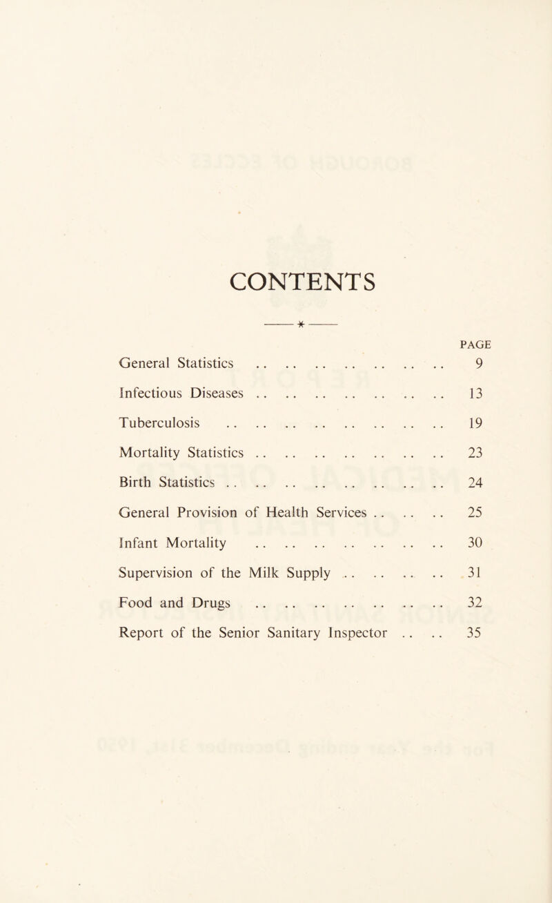 CONTENTS * PAGE General Statistics 9 Infectious Diseases .. 13 Tuberculosis 19 Mortality Statistics 23 Birth Statistics .. .. 24 General Provision of Health Services 25 Infant Mortality 30 Supervision of the Milk Supply 31 Food and Drugs 32 Report of the Senior Sanitary Inspector .. .. 35