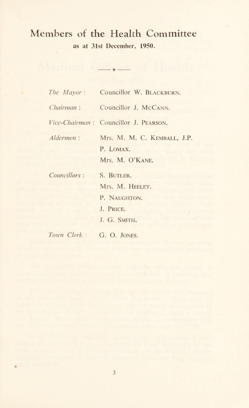 Members of the Health Committee as at 31st December, 1950. * The Mayor : Councillor W. Blackburn. Chairman : Councillor J. McCann. Vice-Chairman : Councillor J. Pearson. Aldermen : Mrs. M. M. C. Kembaix, J.P. P. Lomax. Mrs. M. O’Kane. Councillors : S. Butler. Mrs. M. Heeley. P. Naugiiton. J. Price. J. G. Smith. Town Clerk : G. O. Jones.