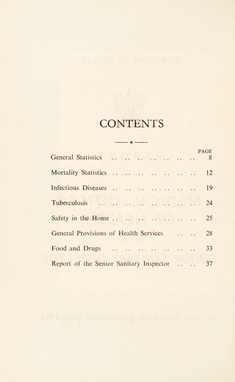 CONTENTS * PAGE General Statistics 8 Mortality Statistics 12 Infectious Diseases 19 Tuberculosis 24 Safety in the Home 25 General Provisions of Health Services .. .. 28 Food and Drugs 33 Report of the Senior Sanitary Inspector .. .. 37