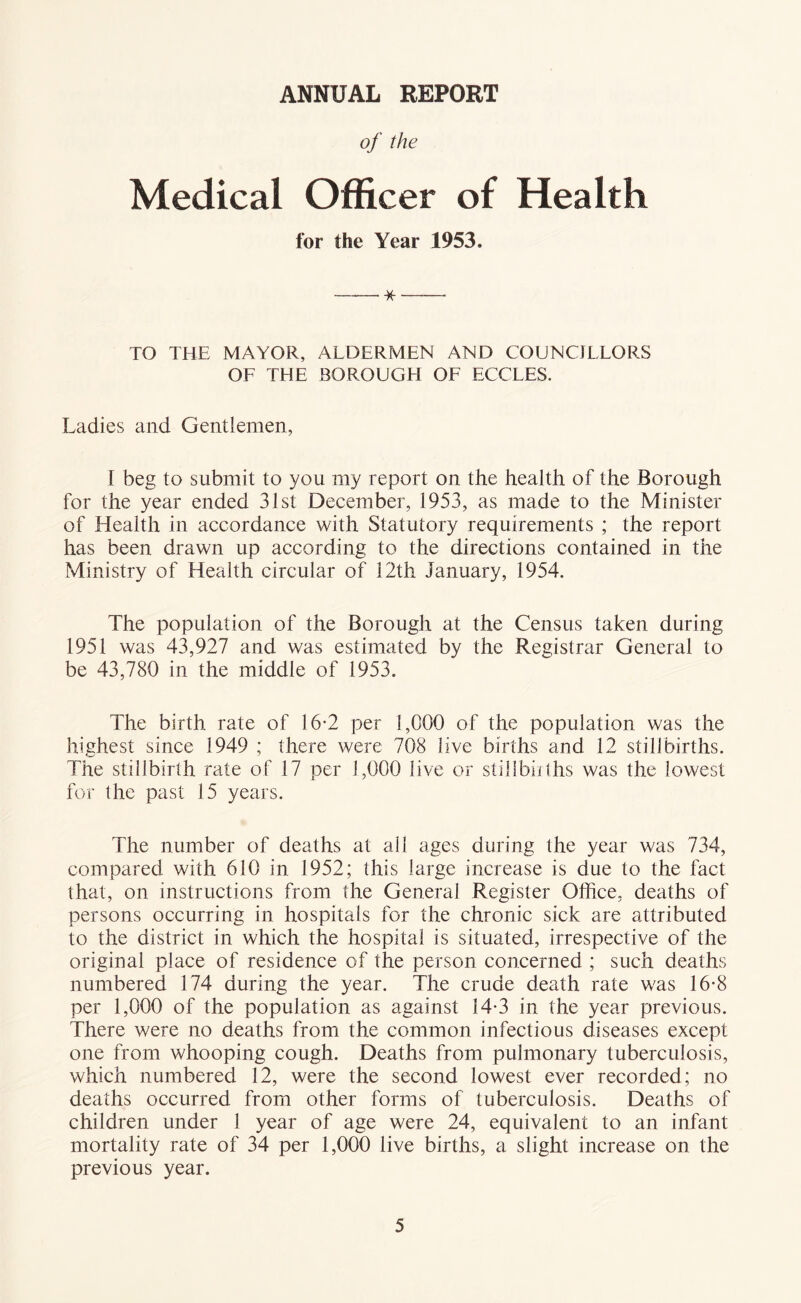 ANNUAL REPORT of the Medical Officer of Health for the Year 1953. —— TO THE MAYOR, ALDERMEN AND COUNCILLORS OF THE BOROUGH OF ECCLES. Ladies and Gentlemen, I beg to submit to you my report on the health of the Borough for the year ended 31st December, 1953, as made to the Minister of Health in accordance with Statutory requirements ; the report has been drawn up according to the directions contained in the Ministry of Health circular of 12th January, 1954. The population of the Borough at the Census taken during 1951 was 43,927 and was estimated by the Registrar General to be 43,780 in the middle of 1953. The birth rate of 16-2 per 1,000 of the population was the highest since 1949 ; there were 708 live births and 12 stillbirths. The stillbirth rate of 17 per 1,000 live or stijlbiiths was the lowest for the past 15 years. The number of deaths at all ages during the year was 734, compared with 610 in 1952; this large increase is due to the fact that, on instructions from the General Register Office, deaths of persons occurring in hospitals for the chronic sick are attributed to the district in which the hospital is situated, irrespective of the original place of residence of the person concerned ; such deaths numbered 174 during the year. The crude death rate was 16-8 per 1,000 of the population as against 14*3 in the year previous. There were no deaths from the common infectious diseases except one from whooping cough. Deaths from pulmonary tuberculosis, which numbered 12, were the second lowest ever recorded; no deaths occurred from other forms of tuberculosis. Deaths of children under 1 year of age were 24, equivalent to an infant mortality rate of 34 per 1,000 live births, a slight increase on the previous year.