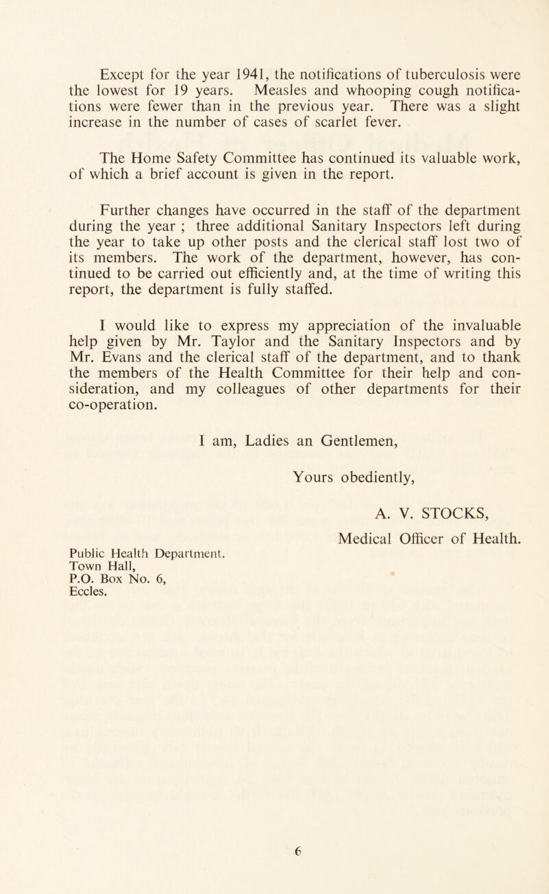 Except for the year 1941, the notifications of tuberculosis were the lowest for 19 years. Measles and whooping cough notifica- tions were fewer than in the previous year. There was a slight increase in the number of cases of scarlet fever. The Home Safety Committee has continued its valuable work, of which a brief account is given in the report. Further changes have occurred in the staff of the department during the year ; three additional Sanitary Inspectors left during the year to take up other posts and the clerical staff lost two of its members. The work of the department, however, has con- tinued to be carried out efficiently and, at the time of writing this report, the department is fully staffed. I would like to express my appreciation of the invaluable help given by Mr. Taylor and the Sanitary Inspectors and by Mr. Evans and the clerical staff of the department, and to thank the members of the Health Committee for their help and con- sideration, and my colleagues of other departments for their co-operation. I am, Ladies an Gentlemen, Yours obediently, A. V. STOCKS, Medical Officer of Health. Public Health Department. Town Hall, P.O. Box No. 6, Eccles.