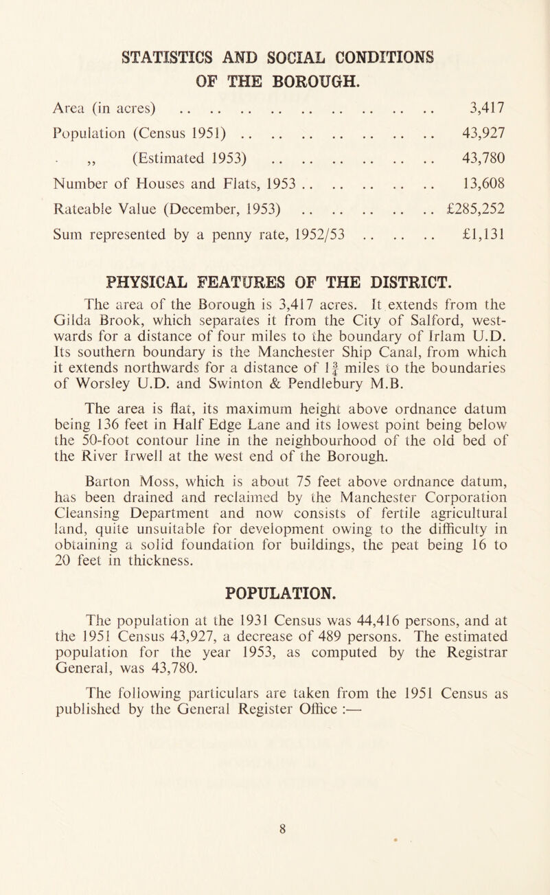STATISTICS AMD SOCIAL CONDITIONS OF THE BOROUGH. Area (in acres) 3,417 Population (Census 1951) 43,927 ,, (Estimated 1953) 43,780 Number of Houses and Flats, 1953 13,608 Rateable Value (December, 1953) £285,252 Sum represented by a penny rate, 1952/53 £1,131 PHYSICAL FEATURES OF THE DISTRICT. The area of the Borough is 3,417 acres. It extends from the Gilda Brook, which separates it from the City of Salford, west- wards for a distance of four miles to the boundary of Irlam U.D. Its southern boundary is the Manchester Ship Canal, from which it extends northwards for a distance of If miles to the boundaries of Worsley U.D. and Swinton & Pendlebury M.B. The area is flat, its maximum height above ordnance datum being 136 feet in Half Edge Lane and its lowest point being below the 50foot contour line in the neighbourhood of the old bed of the River Irwell at the west end of the Borough. Barton Moss, which is about 75 feet above ordnance datum, has been drained and reclaimed by the Manchester Corporation Cleansing Department and now consists of fertile agricultural land, quite unsuitable for development owing to the difliculty in obtaining a solid foundation for buildings, the peat being 16 to 20 feet in thickness. POPULATION. The population at the 1931 Census was 44,416 persons, and at the 1951 Census 43,927, a decrease of 489 persons. The estimated population for the year 1953, as computed by the Registrar General, was 43,780. The following particulars are taken from the 1951 Census as published by the General Register Oflice :—