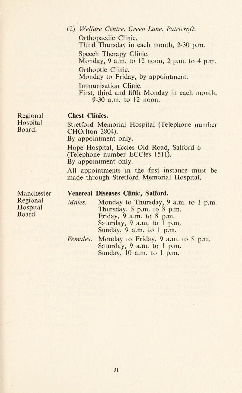 Regional Hospital Board. Manchester Regional Hospital Board. (2) Welfare Centre, Green Lane, Patricroft. Orthopaedic Clinic. Third Thursday in each month, 2-30 p.m. Speech Therapy Clinic. Monday, 9 a.m. to 12 noon, 2 p.m. to 4 p.m. Orthoptic Clinic. Monday to Friday, by appointment. Immunisation Clinic. First, third and fifth Monday in each month, 9-30 a.m. to 12 noon. Chest Climes. Stretford Memorial Hospital (Telephone number CHOrlton 3804). By appointment only. Hope Hospital, Eccles Old Road, Salford 6 (Telephone number ECCles 1511). By appointment only. All appointments in the first instance must be made through Stretford Memorial Hospital. Venereal Diseases Clinic, Salford. Males. Monday to Thursday, 9 a.m. to 1 p.m. Thursday, 5 p.m. to 8 p.m. Friday, 9 a.m. to 8 p.m. Saturday, 9 a.m. to 1 p.m. Sunday, 9 a.m. to 1 p.m. Females. Monday to Friday, 9 a.m. to 8 p.m. Saturday, 9 a.m. to 1 p.m. Sunday, 10 a.m. to 1 p.m.