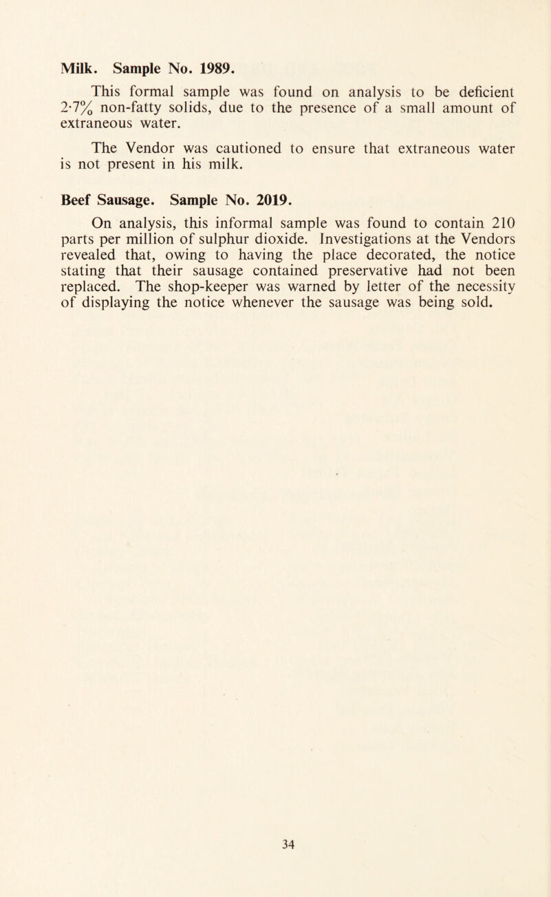 Milk. Sample No. 1989. This formal sample was found on analysis to be deficient 2-7% non-fatty solids, due to the presence of a small amount of extraneous water. The Vendor was cautioned to ensure that extraneous water is not present in his milk. Beef Sausage. Sample No. 2019. On analysis, this informal sample was found to contain 210 parts per million of sulphur dioxide. Investigations at the Vendors revealed that, owing to having the place decorated, the notice stating that their sausage contained preservative had not been replaced. The shop-keeper was warned by letter of the necessity of displaying the notice whenever the sausage was being sold.