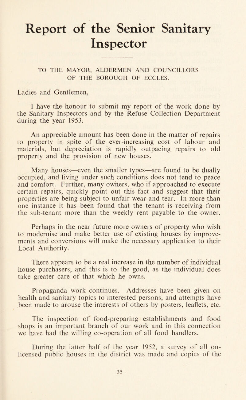 Report of the Senior Sanitary Inspector TO THE MAYOR, ALDERMEN AND COUNCILLORS OF THE BOROUGH OF ECCLES. Ladies and Gentlemen, I have the honour to submit my report of the work done by the Sanitary Inspectors and by the Refuse Collection Department during the year 1953. An appreciable amount has been done in the matter of repairs to property in spite of the ever-increasing cost of labour and materials, but depreciation is rapidly outpacing repairs to old property and the provision of new houses. Many houses—^even the smaller types—-are found to be dually occupied, and living under such conditions does not tend to peace and comfort. Further, many owners, who if approached to execute certain repairs, quickly point out this fact and suggest that their properties are being subject to unfair wear and tear. In more than one instance it has been found that the tenant is receiving from the sub-tenant more than the weekly rent payable to the owner. Perhaps in the near future more owners of property who wish to modernise and make better use of existing houses by improve- ments and conversions will make the necessary application to their Local Authority. There appears to be a real increase in the number of individual house purchasers, and this is to the good, as the individual does take greater care of that which he owns. Propaganda work continues. Addresses have been given on health and sanitary topics to interested persons, and attempts have been made to arouse the interests of others by posters, leaflets, etc. The inspection of food-preparing establishments and food shops is an important branch of our work and in this connection we have had the willing co-operation of all food handlers. During the latter half of the year 1952, a survey of all on- licensed public houses in the district was made and copies of the