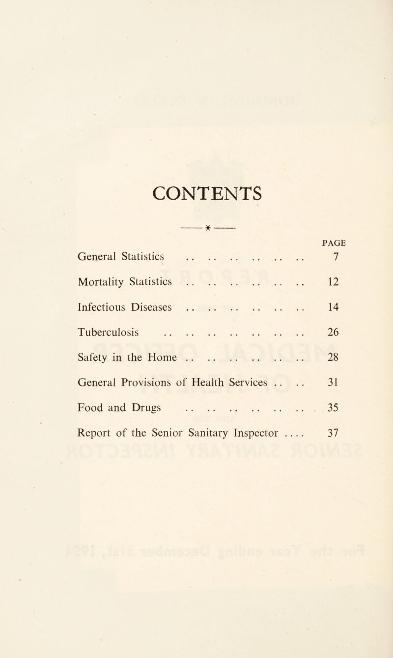 CONTENTS * PAGE General Statistics 7 Mortality Statistics 12 Infectious Diseases 14 Tuberculosis 26 Safety in the Home 28 General Provisions of Health Services .. .. 31 Food and Drugs 35 Report of the Senior Sanitary Inspector .... 37