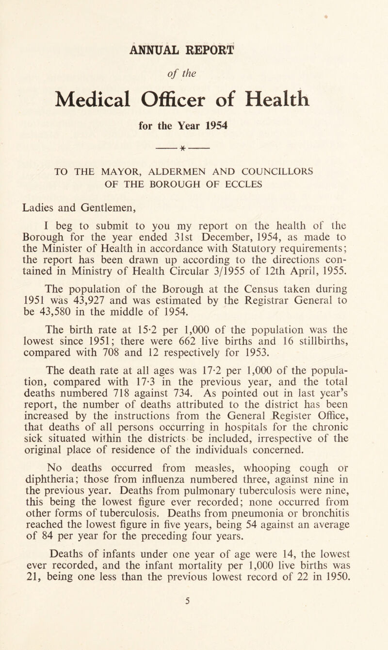 Annual report of the Medical Officer of Health for the Year 1954 * TO THE MAYOR, ALDERMEN AND COUNCILLORS OF THE BOROUGH OF ECCLES Ladies and Gentlemen, I beg to submit to you my report on the health of the Borough for the year ended 31st December, 1954, as made to the Minister of Health in accordance with Statutory requirements; the report has been drawn up according to the directions con- tained in Ministry of Health Circular 3/1955 of 12th April, 1955. The population of the Borough at the Census taken during 1951 was 43,927 and was estimated by the Registrar General to be 43,580 in the middle of 1954. The birth rate at 15-2 per 1,000 of the population was the lowest since 1951; there were 662 live births and 16 stillbirths, compared with 708 and 12 respectively for 1953. The death rate at all ages was 17-2 per 1,000 of the popula- tion, compared with 17-3 in the previous year, and the total deaths numbered 718 against 734. As pointed out in last year’s report, the number of deaths attributed to the district has been increased by the instructions from the General Register Office, that deaths of all persons occurring in hospitals for the chronic sick situated within the districts be included, irrespective of the original place of residence of the individuals concerned. No deaths occurred from measles, whooping cough or diphtheria; those from influenza numbered three, against nine in the previous year. Deaths from pulmonary tuberculosis were nine, this being the lowest figure ever recorded; none occurred from other forms of tuberculosis. Deaths from pneumonia or bronchitis reached the lowest figure in five years, being 54 against an average of 84 per year for the preceding four years. Deaths of infants under one year of age were 14, the lowest ever recorded, and the infant mortality per 1,000 live births was 21, being one less than the previous lowest record of 22 in 1950.