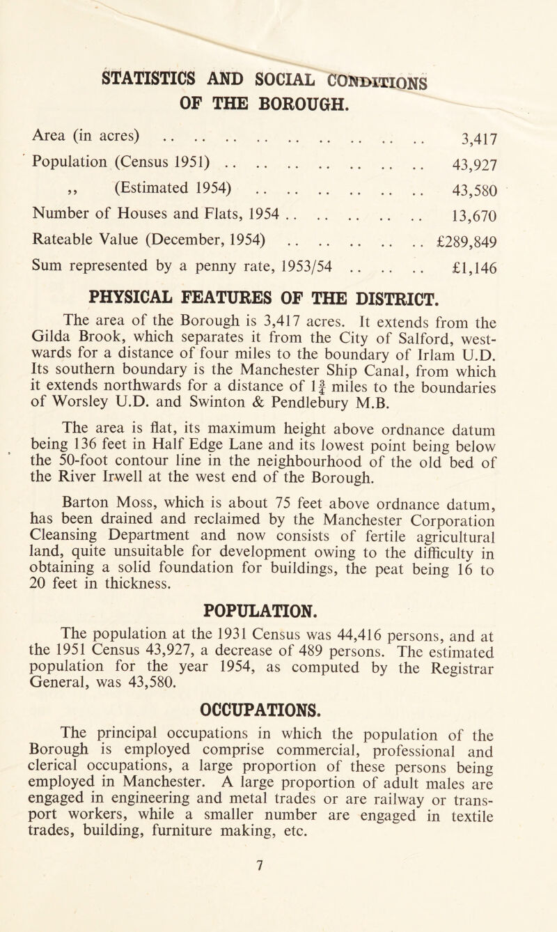 STATISTICS AND SOCIAL CONDITIONS OF THE BOROUGH. Area (in acres) 3,417 Population (Census 1951) 43,927 ,, (Estimated 1954) 43,580 Number of Houses and Flats, 1954 13,670 Rateable Value (December, 1954) £289,849 Sum represented by a penny rate, 1953/54 £1,146 PHYSICAL FEATURES OF THE DISTRICT. The area of the Borough is 3,417 acres. It extends from the Gilda Brook, which separates it from the City of Salford, west- wards for a distance of four miles to the boundary of Irlam U.D. Its southern boundary is the Manchester Ship Canal, from which it extends northwards for a distance of If miles to the boundaries of Worsley U.D. and Swinton & Pendlebury M.B. The area is flat, its maximum height above ordnance datum being 136 feet in Half Edge Lane and its lowest point being below the 50-foot contour line in the neighbourhood of the old bed of the River Irwell at the west end of the Borough. Barton Moss, which is about 75 feet above ordnance datum, has been drained and reclaimed by the Manchester Corporation Cleansing Department and now consists of fertile agricultural land, quite unsuitable for development owing to the difficulty in obtaining a solid foundation for buildings, the peat being 16 to 20 feet in thickness. POPULATION. The population at the 1931 Census was 44,416 persons, and at the 1951 Census 43,927, a decrease of 489 persons. The estimated population for the year 1954, as computed by the Registrar General, was 43,580. OCCUPATIONS. The principal occupations in which the population of the Borough is employed comprise commercial, professional and clerical occupations, a large proportion of these persons being employed in Manchester. A large proportion of adult males are engaged in engineering and metal trades or are railway or trans- port workers, while a smaller number are engaged in textile trades, building, furniture making, etc.