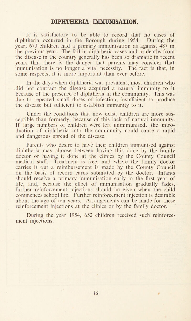 DIPHTHERIA IMMUNISATION. it is satisfactory to be able to record that no cases of diphtheria occurred in the Borough during 1954. During the year, 673 children had a primary immunisation as against 487 in the previous year. The fall in diphtheria cases and in deaths from the disease in the country generally has been so dramatic in recent years that there is the danger that parents may consider that immunisation is no longer a vital necessity. The fact is that, in some respects, it is more important than ever before. In the days when diphtheria was prevalent, most children who did not contract the disease acquired a natural immunity to it because of the presence of diphtheria in the community. This was due to repeated small doses of infection, insufficient to produce the disease but sufficient to establish immunity to it. Under the conditions that now exist, children are more sus- ceptible than formerly, because of this lack of natural immunity. If large numbers of children were left unimmunised, the intro- duction of diphtheria into the community could cause a rapid and dangerous spread of the disease. Parents who desire to have their children immunised against diphtheria may choose between having this done by the family doctor or having it done at the clinics by the County Council medical staff. Treatment is free, and where the family doctor carries it out a reimbursement is made by the County Council on the basis of record cards submitted by the doctor. Infants should receive a primary immunisation early in the first year of life, and, because the effect of immunisation gradually fades, further reinforcement injections should be given when the child commences school life. Further reinforcement injection is desirable about the age of ten years. Arrangements can be made for these reinforcement injections at the clinics or by the family doctor. During the year 1954, 652 children received such reinforce- ment injections.