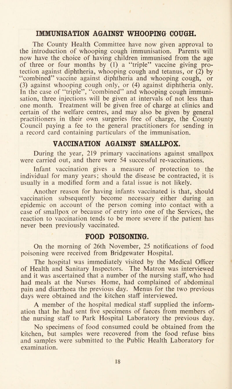 IMMUNISATION AGAINST WHOOPING COUGH. The County Health Committee have now given approval to the introduction of whooping cough immunisation. Parents will now have the choice of having children immunised from the age of three or four months by (1) a “triple” vaccine giving pro- tection against diphtheria, whooping cough and tetanus, or (2) by “combined” vaccine against diphtheria and whooping cough, or (3) against whooping cough only, or (4) against diphtheria only. In the case of “triple”, “combined” and whooping cough immuni- sation, three injections will be given at intervals of not less than one month. Treatment will be given free of charge at clinics and certain of the welfare centres, and may also be given by general practitioners in their own surgeries free of charge, the County Council paying a fee to the general practitioners for sending in a record card containing particulars of the immunisation. VACCINATION AGAINST SMALLPOX. During the year, 219 primary vaccinations against smallpox were carried out, and there were 54 successful re-vaccinations. Infant vaccination gives a measure of protection to the individual for many years; should the disease be contracted, it is usually in a modified form and a fatal issue is not likely. Another reason for having infants vaccinated is that, should vaccination subsequently become necessary either during an epidemic on account of the person coming into contact with a case of smallpox or because of entry into one of the Services, the reaction to vaccination tends to be more severe if the patient has never been previously vaccinated. FOOD POISONING. On the morning of 26th November, 25 notifications of food poisoning were received from Bridgewater Hospital. The hospital was immediately visited by the Medical Officer of Health and Sanitary Inspectors. The Matron was interviewed and it was ascertained that a number of the nursing staff, who had had meals at the Nurses Home, had complained of abdominal pain and diarrhoea the previous day. Menus for the two previous days were obtained and the kitchen staff interviewed. A member of the hospital medical staff supplied the inform- ation that he had sent five specimens of faeces from members of the nursing staff to Park Hospital Laboratory the previous day. No specimens of food consumed could be obtained from the kitchen, but samples were recovered from the food refuse bins and samples were submitted to the Public Health Laboratory for examination.
