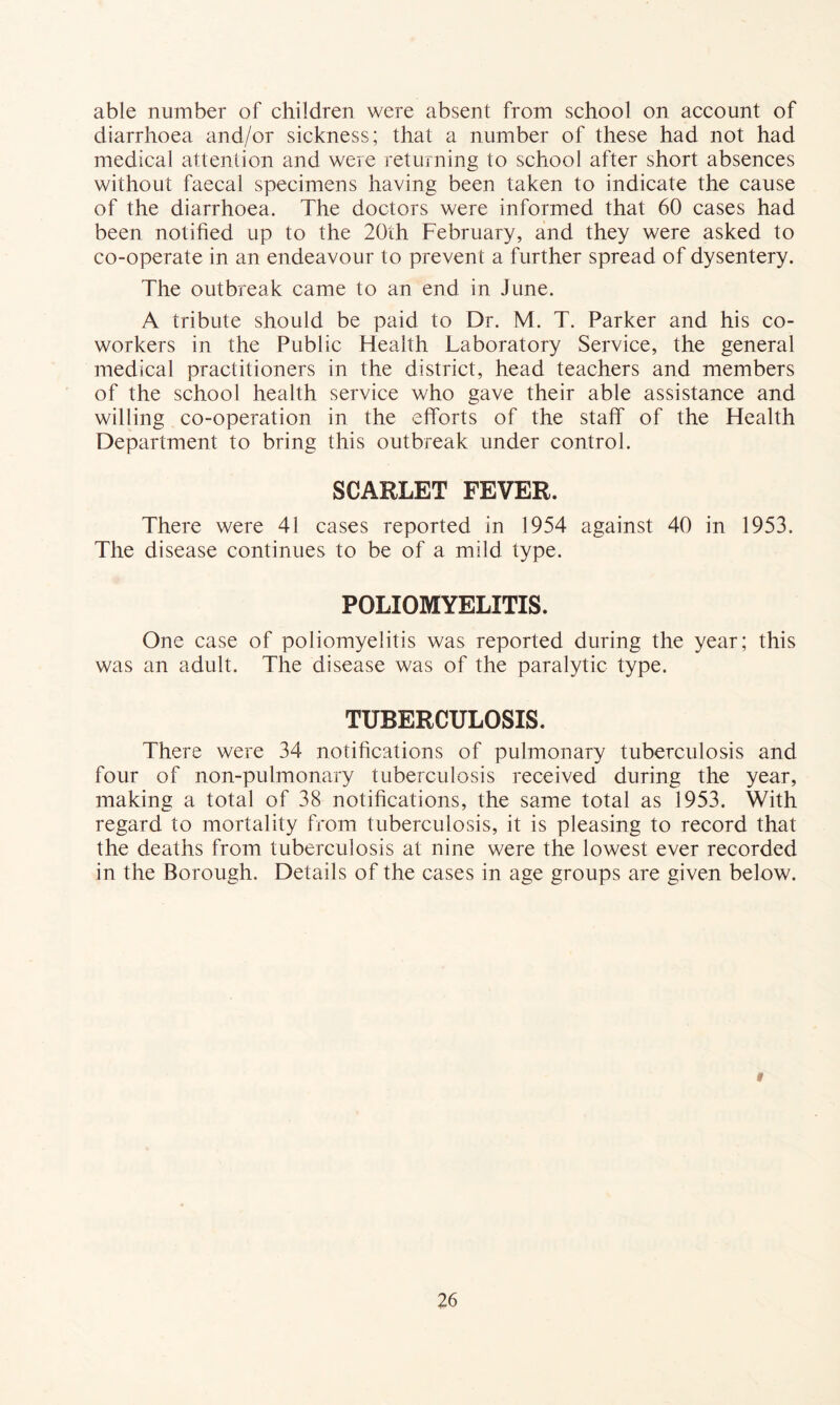 able number of children were absent from school on account of diarrhoea and/or sickness; that a number of these had not had medical attention and were returning to school after short absences without faecal specimens having been taken to indicate the cause of the diarrhoea. The doctors were informed that 60 cases had been notified up to the 20th February, and they were asked to co-operate in an endeavour to prevent a further spread of dysentery. The outbreak came to an end in June. A tribute should be paid to Dr. M. T. Parker and his co- workers in the Public Health Laboratory Service, the general medical practitioners in the district, head teachers and members of the school health service who gave their able assistance and willing co-operation in the efforts of the staff of the Health Department to bring this outbreak under control. SCARLET FEVER. There were 41 cases reported in 1954 against 40 in 1953. The disease continues to be of a mild type. POLIOMYELITIS. One case of poliomyelitis was reported during the year; this was an adult. The disease was of the paralytic type. TUBERCULOSIS. There were 34 notifications of pulmonary tuberculosis and four of non-pulmonary tuberculosis received during the year, making a total of 38 notifications, the same total as 1953. With regard to mortality from tuberculosis, it is pleasing to record that the deaths from tuberculosis at nine were the lowest ever recorded in the Borough. Details of the cases in age groups are given below. f