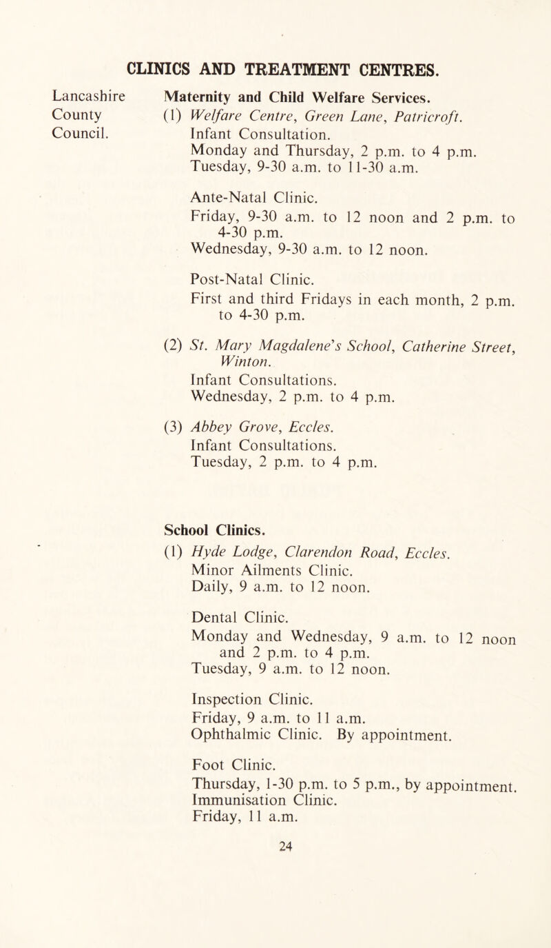 CLINICS AND TREATMENT CENTRES. Lancashire Maternity and Child Welfare Services. County (1) Welfare Centre, Green Lane, Patricroft. Council. Infant Consultation. Monday and Thursday, 2 p.m. to 4 p.m. Tuesday, 9-30 a.m. to 11-30 a.m. Ante-Natal Clinic. Friday, 9-30 a.m. to 12 noon and 2 p.m. to 4-30 p.m. Wednesday, 9-30 a.m. to 12 noon. Post-Natal Clinic. First and third Fridays in each month, 2 p.m. to 4-30 p.m. (2) St. Mary Magdalene's Sehool, Catherine Street, Winton. Infant Consultations. Wednesday, 2 p.m. to 4 p.m. (3) Abbey Grove, Eecles. Infant Consultations. Tuesday, 2 p.m. to 4 p.m. School Clinics. (1) Hyde Lodge, Clarendon Road, Eecles. Minor Ailments Clinic. Daily, 9 a.m. to 12 noon. Dental Clinic. Monday and Wednesday, 9 a.m. to 12 noon and 2 p.m. to 4 p.m. Tuesday, 9 a.m. to 12 noon. Inspection Clinic. Friday, 9 a.m. to 11 a.m. Ophthalmic Clinic. By appointment. Foot Clinic. Thursday, 1-30 p.m. to 5 p.m., by appointment. Immunisation Clinic. Friday, 11 a.m.