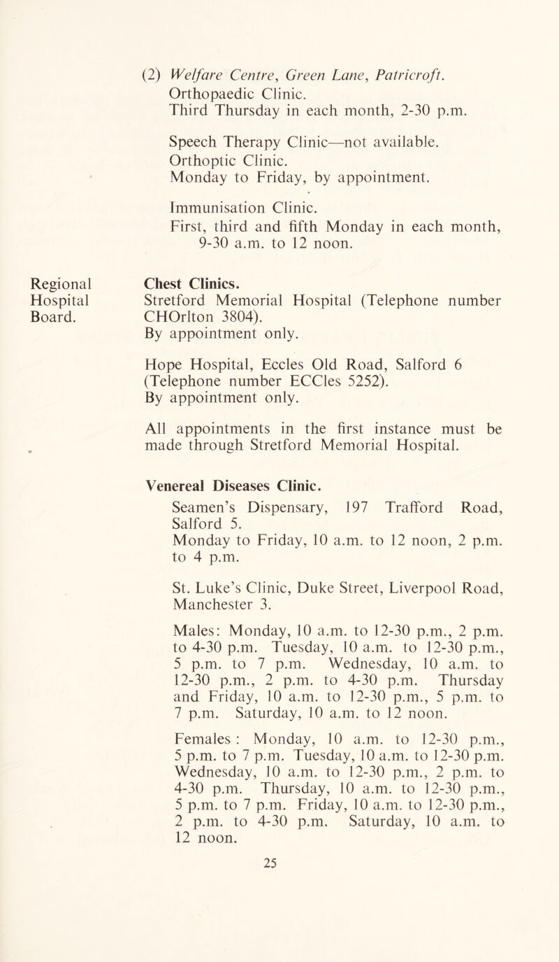 Regional Hospital Board. (2) Welfare Centre, Green Lane, Patricroft. Orthopaedic Clinic. Third Thursday in each month, 2-30 p.m. Speech Therapy Clinic—not available. Orthoptic Clinic. Monday to Friday, by appointment. Immunisation Clinic. First, third and fifth Monday in each month, 9-30 a.m. to 12 noon. Chest Clinics. Stretford Memorial Hospital (Telephone number CHOrlton 3804). By appointment only. Hope Hospital, Eccles Old Road, Salford 6 (Telephone number ECCles 5252). By appointment only. All appointments in the first instance must be made through Stretford Memorial Hospital. Venerea! Diseases Clinic. Seamen’s Dispensary, 197 Trafford Road, Salford 5. Monday to Friday, 10 a.m. to 12 noon, 2 p.m. to 4 p.m. St. Luke’s Clinic, Duke Street, Liverpool Road, Manchester 3. Males: Monday, 10 a.m. to 12-30 p.m., 2 p.m. to 4-30 p.m. Tuesday, 10 a.m. to 12-30 p.m., 5 p.m. to 7 p.m. Wednesday, 10 a.m. to 12-30 p.m., 2 p.m. to 4-30 p.m. Thursday and Friday, 10 a.m. to 12-30 p.m., 5 p.m. to 7 p.m. Saturday, 10 a.m. to 12 noon. Females: Monday, 10 a.m. to 12-30 p.m., 5 p.m. to 7 p.m. Tuesday, 10 a.m. to 12-30 p.m. Wednesday, 10 a.m. to 12-30 p.m., 2 p.m. to 4-30 p.m. Thursday, 10 a.m. to 12-30 p.m., 5 p.m. to 7 p.m. Friday, 10 a.m. to 12-30 p.m., 2 p.m. to 4-30 p.m. Saturday, 10 a.m. to 12 noon.