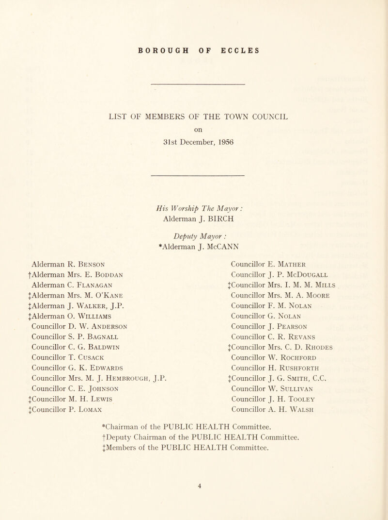LIST OF MEMBERS OF THE TOWN COUNCIL on 31st December, 1956 His Worship The Mayor : Alderman J. BIRCH Deputy Mayor : *Alderman J. McCANN Alderman R. Benson tAlderman Mrs. E. Boddan Alderman C. Flanagan JAlderman Mrs. M. O’Kane JAlderman J. Walker, J.P. JAlderman O. Williams Councillor D. W. Anderson Councillor S. P. Bagnall Councillor C. G. Baldwin Councillor T. Cusack Councillor G. K. Edwards Councillor Mrs. M. J. Hembrough, J.P. Councillor C. E. Johnson J Councillor M. H. Lewis ^Councillor P. Lomax Councillor E. Mather Councillor J. P. McDougall ^Councillor Mrs. 1. M. M. Mills Councillor Mrs. M. A. Moore Councillor F. M. Nolan Councillor G. Nolan Councillor J. Pearson Councillor C. R. Revans ^Councillor Mrs. C. D. Rhodes Councillor W. Rochford Councillor H. Rushforth JCouncillor J. G. Smith, C.C. Councillor W. Sullivan Councillor J. H. Tooley Councillor A. H. Walsh *Chairman of the PUBLIC HEALTH Committee. fDeputy Chairman of the PUBLIC HEALTH Committee. ^Members of the PUBLIC HEALTH Committee.