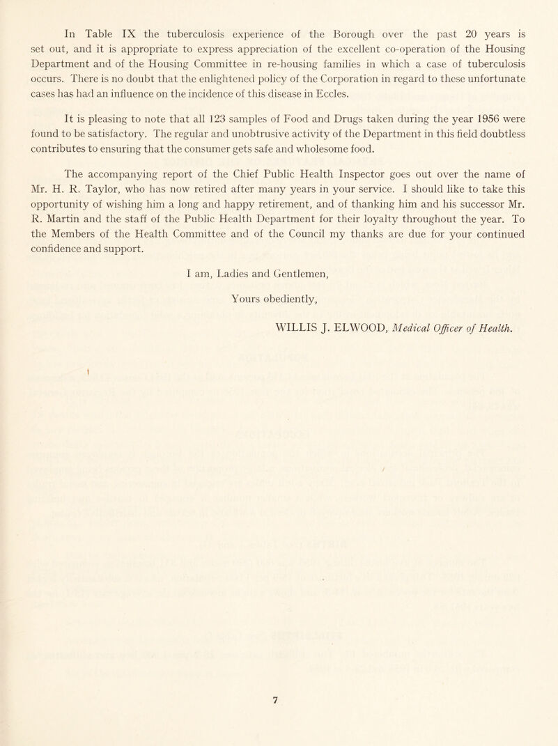 In Table IX the tuberculosis experience of the Borough over the past 20 years is set out, and it is appropriate to express appreciation of the excellent co-operation of the Housing Department and of the Housing Committee in re-housing families in which a case of tuberculosis occurs. There is no doubt that the enlightened policy of the Corporation in regard to these unfortunate cases has had an influence on the incidence of this disease in Eccles. It is pleasing to note that all 123 samples of Food and Drugs taken during the year 1956 were found to be satisfactory. The regular and unobtrusive activity of the Department in this field doubtless contributes to ensuring that the consumer gets safe and wholesome food. The accompanying report of the Chief Public Health Inspector goes out over the name of Mr. H. R. Taylor, who has now retired after many years in your service. I should like to take this opportunity of wishing him a long and happy retirement, and of thanking him and his successor Mr. R. Martin and the staff of the Public Health Department for their loyalty throughout the year. To the Members of the Health Committee and of the Council my thanks are due for your continued confidence and support. I am. Ladies and Gentlemen, Yours obediently, WILLIS J. ELWOOD, Medical Officer of Health. /