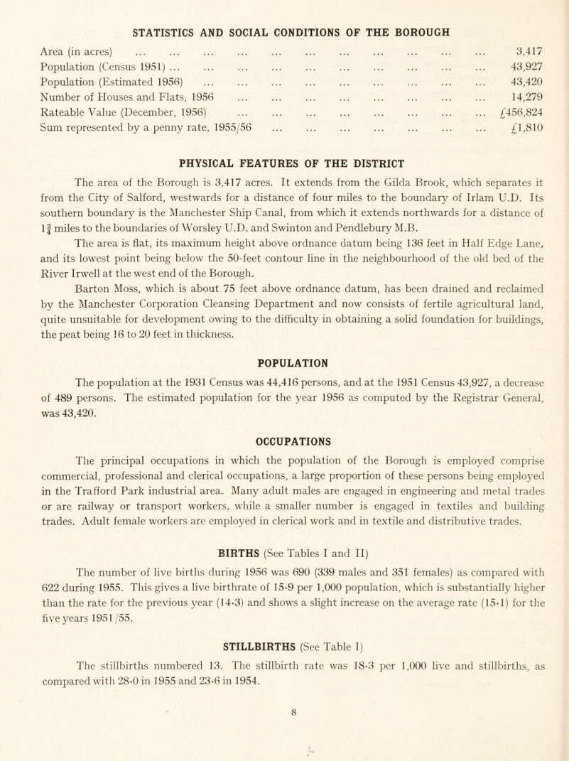 STATISTICS AND SOCIAL CONDITIONS OF THE BOROUGH Area (in acres) Population (Census 1951) ... Population (Estimated 1956) Number of Houses and Flats, 1956 Rateable Value (December, 1956) Sum represented by a penny rate, 1955/56 3,417 43,927 43,420 14,279 £456,824 £1,810 PHYSICAL FEATURES OF THE DISTRICT The area of the Borough is 3,417 acres. It extends from the Gilda Brook, which separates it from the City of Salford, westwards for a distance of four miles to the boundary of Irlam U.D. Its southern boundary is the Manchester Ship Canal, from which it extends northwards for a distance of If miles to the boundaries of Worsley U.D. and Swinton and Pendlebury M.B. The area is flat, its maximum height above ordnance datum being 136 feet in Half Edge Lane, and its lowest point being below the 50-feet contour line in the neighbourhood of the old bed of the River Irwell at the west end of the Borough. Barton Moss, which is about 75 feet above ordnance datum, has been drained and reclaimed by the Manchester Corporation Cleansing Department and now consists of fertile agricultural land, quite unsuitable for development owing to the difficulty in obtaining a solid foundation for buildings, the peat being 16 to 20 feet in thickness. POPULATION The population at the 1931 Census was 44,416 persons, and at the 1951 Census 43,927, a decrease of 489 persons. The estimated population for the year 1956 as computed by the Registrar General, was 43,420. OCCUPATIONS The principal occupations in which the population of the Borough is employed comprise commercial, professional and clerical occupations, a large proportion of these persons being employed in the Trafford Park industrial area. Many adult males are engaged in engineering and metal trades or are railway or transport workers, while a smaller number is engaged in textiles and building trades. Adult female workers are employed in clerical work and in textile and distributive trades. BIRTHS (See Tables I and II) The number of live births during 1956 was 690 (339 males and 351 females) as compared with 622 during 1955. This gives a live birthrate of 15-9 per 1,000 population, which is substantially higher than the rate for the previous year (14-3) and shows a slight increase on the average rate (15-1) for the five years 1951 /55. STILLBIRTHS (See Table I) The stillbirths numbered 13. The stillbirth rate was 18-3 per 1,000 live and stillbirths, as compared with 28-0 in 1955 and 23*6 in 1954.