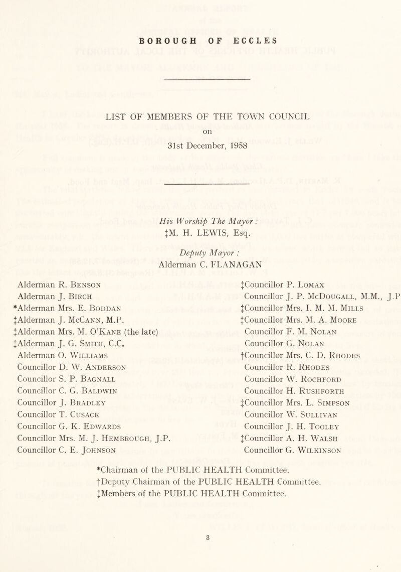 ++ LIST OF MEMBERS OF THE TOWN COUNCIL on 31st December, 1958 His Worship The Mayor: JM. H. LEWIS, Esq. Deputy Mayor : Alderman C. FLANAGAN Alderman R. Benson Alderman J. Birch * Alderman Mrs. E. Boddan JAlderman J. McCann, M.P. JAlderman Mrs. M. O’Kane (the late) Alderman J. G. Smith, C.C. Alderman O. Williams Councillor D. W. Anderson Councillor S. P. Bagnall Councillor C. G. Baldwin Councillor J. Bradley Councillor T. Cusack Councillor G. K. Edwards Councillor Mrs. M. J. Hembrough, J.P. Councillor C. E. Johnson ^Councillor P. Lomax Councillor J. P. McDougall, M.M., J.P ^Councillor Mrs. I. M. M. Mills ^Councillor Mrs. M. A. Moore Councillor F. M. Nolan Councillor G. Nolan ■[Councillor Mrs. C. D. Rhodes Councillor R. Rhodes Councillor W. Rochford Councillor H. Rusiiforth ^Councillor Mrs. L. Simpson Councillor W. Sullivan Councillor J. H. Tooley ^Councillor A. H. Walsh Councillor G. Wilkinson *Chairman of the PUBLIC HEALTH Committee. fDeputy Chairman of the PUBLIC HEALTH Committee. ^Members of the PUBLIC HEALTH Committee.
