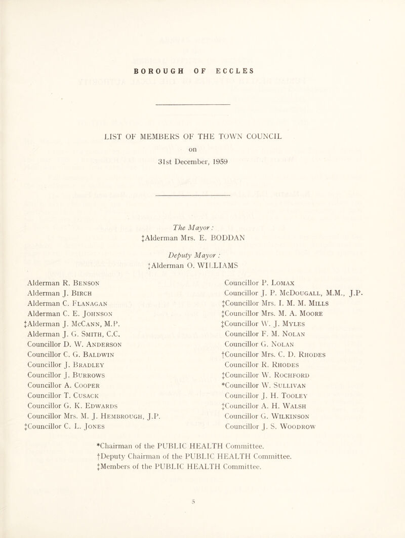 LIST OF MEMBERS OF THE TOWN COUNCIL on 31st December, 1959 The Mayor: JAlderman Mrs. E. BODDAN Deputy Mayor : tAlderman O. WILLIAMS Alderman R. Benson Alderman J. Birch Alderman C. Flanagan Alderman C. E. Johnson JAlderman J. McCann, M.P. Alderman J. G. Smith, C.C. Councillor D. W. Anderson Councillor C. G. Baldwin Councillor J. Bradley Councillor J. Burrows Councillor A. Cooper Councillor T. Cusack Councillor G. K. Edwards Councillor Mrs. M. J. Hembrough, J.P. ^Councillor C. L. Jones Councillor P. Lomax Councillor J. P. McDougall, M.M., J.P. ^Councillor Mrs. 1. M. M. Mills ^Councillor Mrs. M. A. Moore {Councillor W. J. Myles Councillor F. M. Nolan Councillor G. Nolan {Councillor Mrs. C. D. Rhodes Councillor R. Rhodes {Councillor W. Rochford *Councillor W. Sullivan Councillor J. H. Tooley {Councillor A. H. Walsh Councillor G. Wilkinson Councillor J. S. Woodrow *Chairman of the PUBLIC HEALTH Committee. {Deputy Chairman of the PUBLIC HEALTH Committee. {Members of the PUBLIC HEALTH Committee.