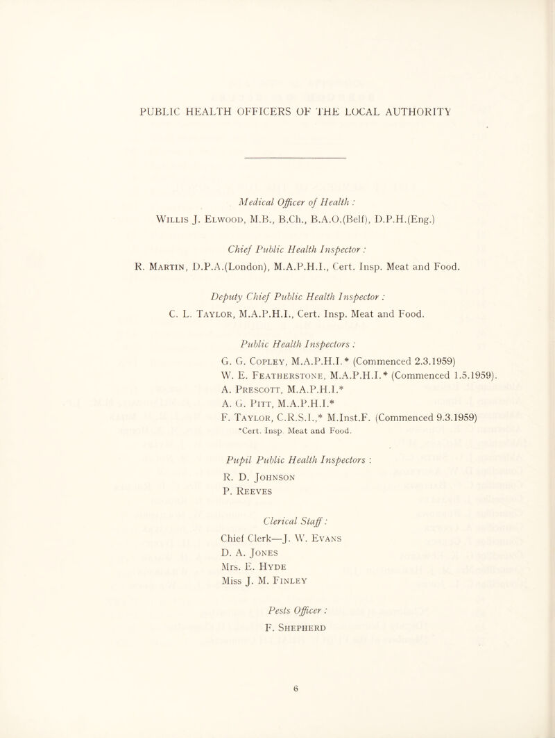 PUBLIC HEALTH OFFICERS OF THE LOCAL AUTHORITY Medical Ojficer of Health : Willis J. Elwood, M.B., B.Ch., B.A.O.(Belf), D.P.H.(Eng.) Chief Public Health Inspector : R. Martin, D.P.A.(London), M.A.P.H.L, Cert. Insp. Meat and Food. Deputy Chief Piiblic Health Inspector : C. L. Taylor, M.A.P.H.L, Cert. Insp. Meat and Food. Public Health Inspectors : G. G. Copley, M.A.P.H.L* (Commenced 2.3.1959) W. E. Featherstone, M.A.P.H.L* (Commenced 1.5.1959). A. Prescott, M.A.P.H.L* A. G. Pitt, M.A.P.H.L* F. Taylor, C.R.S.I.,* M.Inst.F. (Commenced 9.3.1959) *Cert. Insp Meat and Food. Pupil Public Health Inspectors : R. D. Johnson P. Reeves Clerical Staff: Chief Clerk—J. W. Evans D. A. Jones Mrs. F. Hyde Miss J. M. Finley Pests Officer: F. Shepherd