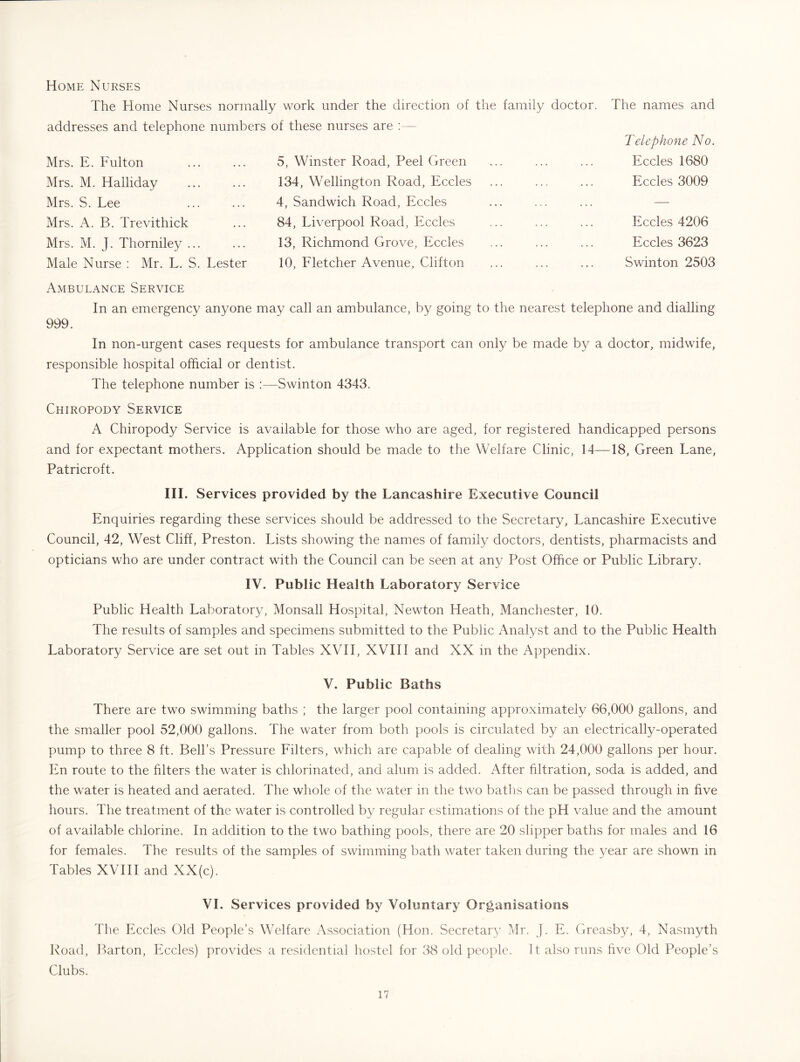 The names and Home Nurses The Home Nurses normally work under the direction of the family doctor, addresses and telephone numbers of these nurses are :— Mrs. E. Fulton Mrs. M. Halliday Mrs. S. Lee Mrs. A. B. Trevithick Mrs. M. J. Thorniley ... Male Nurse ; Mr. L. S. Lester 5, Winster Road, Peel Green 134, Wellington Road, Eccles 4, Sandwich Road, Eccles 84, Liverpool Road, Eccles 13, Richmond Grove, Eccles 10, Fletcher Avenue, Clifton Telephone No. Eccles 1680 Eccles 3009 Eccles 4206 Eccles 3623 Swinton 2503 Ambulance Service In an emergency anyone may call an ambulance, by going to the nearest telephone and dialling 999. In non-urgent cases requests for ambulance transport can only be made by a doctor, midwife, responsible hospital official or dentist. The telephone number is :—Swinton 4343. Chiropody Service A Chiropody Service is available for those who are aged, for registered handicapped persons and for expectant mothers. Application should be made to the Welfare Clinic, 14—18, Green Lane, Patricroft. III. Services provided by the Lancashire Executive Council Enquiries regarding these services should be addressed to the Secretary, Lancashire Executive Council, 42, West Cliff, Preston. Lists showing the names of family doctors, dentists, pharmacists and opticians who are under contract with the Council can be seen at any Post Office or Public Library. IV. Public Health Laboratory Service Public Health Laboratory, Monsall Hospital, Newton Heath, Manchester, 10. The results of samples and specimens submitted to the Public Analyst and to the Public Health Laboratory Service are set out in Tables XVII, XVIII and XX in the Appendix. V. Public Baths There are two swimming baths ; the larger pool containing approximately 66,000 gallons, and the smaller pool 52,000 gallons. The water from both pools is circulated by an electrically-operated pump to three 8 ft. Bell’s Pressure Filters, which are capable of dealing with 24,000 gallons per hour. En route to the filters the water is chlorinated, and alum is added. After filtration, soda is added, and the water is heated and aerated. The whole of the water in the two baths can be passed through in five hours. The treatment of the water is controlled by regular estimations of the pH value and the amount of available chlorine. In addition to the two bathing pools, there are 20 slipper baths for males and 16 for females. The results of the samples of swimming bath water taken during the year are shown in Tables XVIII and XX(c). VI. Services provided by Voluntary Organisations The Eccles Old People’s Welfare Association (Hon. Secretaiy Mr. J. E. Greasby, 4, Nasmyth Road, l)arton, Eccles) provides a residential hostel for 38 old people. It also runs five Old People’s Clubs.