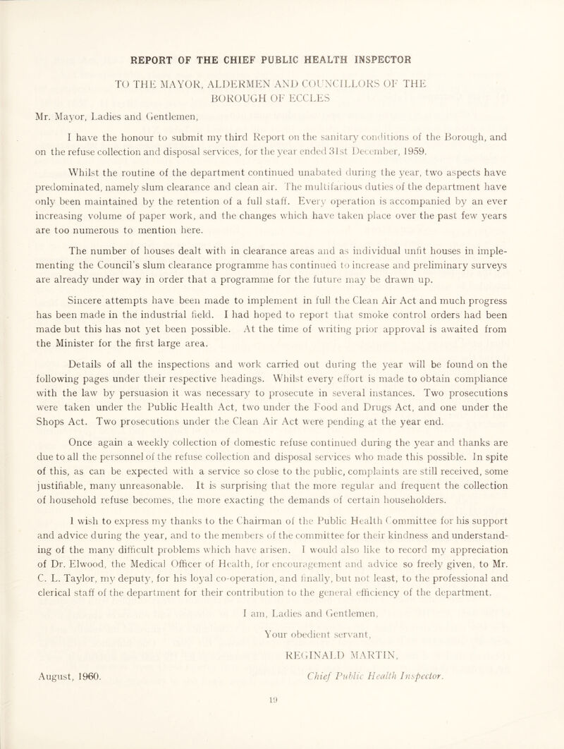 TO THE MAYOR, ALDERMEN AND COUNCILLORS OF THE BOROUGH 01^' ECCLES Mr. Mayor, Ladies and (ientlemen, I have the honour to submit my third Report on the sanitary conditions of the Borough, and on the refuse collection and disposal services, for the year ended 31st December, 1959. Whilst the routine of the department continued unabated during the year, two aspects have predominated, namely slum clearance and clean air. The multifarious duties of the department have only been maintained by the retention of a full staff. Every operation is accompanied by an ever increasing volume of paper work, and the changes which have taken place over the past few years are too numerous to mention here. The number of houses dealt with in clearance areas and as individual unfit houses in imple- menting the Council’s slum clearance programme has continued to increase and preliminary surveys are already under way in order that a programme for the future may be drawn up. Sincere attempts have been made to implement in full the Clean Air Act and much progress has been made in the industrial field. I had hoped to report that smoke control orders had been made but this has not yet been possible. At the tim.e of writing prior approval is awaited from the Minister for the first large area. Details of all the inspections and work carried out during the year will be found on the following pages under their respective headings. Whilst every effort is made to obtain compliance with the law by persuasion it was necessar}^ to prosecute in several instances. Two prosecutions were taken under the Public Health Act, two under the Food and Drugs Act, and one under the Shops Act. Two prosecutions under the Clean Air Act were pending at the year end. Once again a weekly collection of domestic refuse continued during the year and thanks are due to all the personnel of the refuse collection and disposal services who made this possible. In spite of this, as can be expected with a service so close to the public, complaints are still received, some justihable, many unreasonable. It is surprising that the more regular and frequent the collection of household refuse becomes, the more exacting the demands of certain householders. 1 wish to express my thanks to the Chairman of tlie Public Health Committee for his support and advice during the year, and to the members of the committee for their kindness and understand- ing of the many difficult problems which have arisen. 1 would also like to record my appreciation of Dr. Elwood, the Medical Officer of Health, for encouragement and advice so freely given, to Mr. C. L. Taylor, my deputy, for his loyal co-operation, and finally, but not least, to the professional and clerical staff of the department for their contribution to the general efficiency of the department. 1 am, Ladies and (ientlemen. Your obedient servant. August, 1960. 11) RE(tINALD martin. Chief Public Health Inspector.