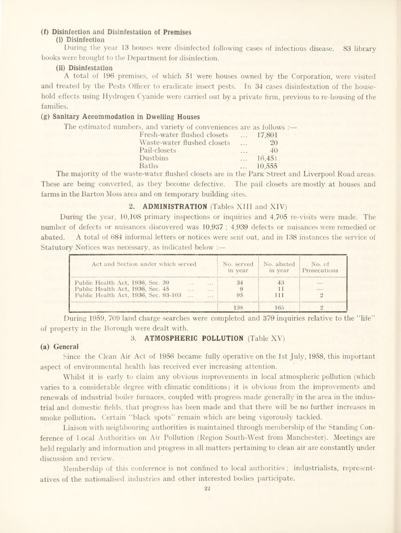 (f) Disinfection and Disinfestation of Premises (i) Disinfection During the year 13 houses were disinfected following cases of infectious disease. 83 library books were brought to the Department for disinfection. (ii) Disinfestation A total of 196 premises, of which 51 were houses owned by the Corporation, were visited and treated by the Pests Officer to eradicate insect pests. In 34 cases disinfestation of the house- hold effects using Hydrogen Cyanide were carried out by a private firm, previous to re-housing of the families. (g) Sanitary Accommodation in Dwelling Houses The estimated numbers, and variety of conveniences are as follows ;— Fresh-water flushed closets ... 17,801 Waste-water flushed closets 20 Pail-closets 40 Dustbins ... ]6,45{ Baths ... 10,555 The majority of the waste-water flushed closets are in the Parte Street and Liverpool Road areas. These are being converted, as they become defective. The pail closets are mostly at houses and farms in the Barton Moss area and on temporary building sites. 2. ADMINISTRATION (Tables XIII and XIV) During the year, 10,108 primary inspections or inquiries and 4,705 re-visits were made. The number of defects or nuisances discovered was 10,937 ; 4,939 defects or nuisances were remedied or abated. A total of 684 informal letters or notices were sent out, and in 138 instances the service of Statutory Notices was necessary, as indicated below :— Act and Section under which served No. served No. abated No. of in year in year Prosecutions Public Health Act, 1936, Sec. 39 34 43 Public Health Act, 1936, Sec. 45 9 11 — Public Health Act, 1936, Sec. 93-103 ... 95 111 2 138 165 2 During 1959, 709 land charge searches were completed and 379 inquiries relative to the “life” of property in the Borough were dealt with. 3. ATMOSPHERIC POLLUTION (Table XV) (a) General Since the Clean Air Act of 1956 became fully operative on the 1st July, 1958, this important aspect of environmental health has received ever increasing attention. Whilst it is earl}/ to claim any obvious improvements in local atmospheric pollution (which varies to a considerable degree with climatic conditions) it is obvious from the impro\^ements and renewals of industrial boiler furnaces, coupled with progress made generally in the area in the indus- trial and domestic fields, that progress has been made and that there will be no further increases in smoke pollution. Certain “black spots” remain which are being vigorously tackled. Liaison with neighbouring authorities is maintained through membership of the Standing Con- ference of Local Authorities on Air Pollution (Region South-West from Manchester). Meetings are held regularly and information and progress in all matters pertaining to clean air are constantly under discussion and review. Membership of this conference is not confined to local authorities ; industrialists, represent- atives of the nationalised industries and other interested bodies participate.