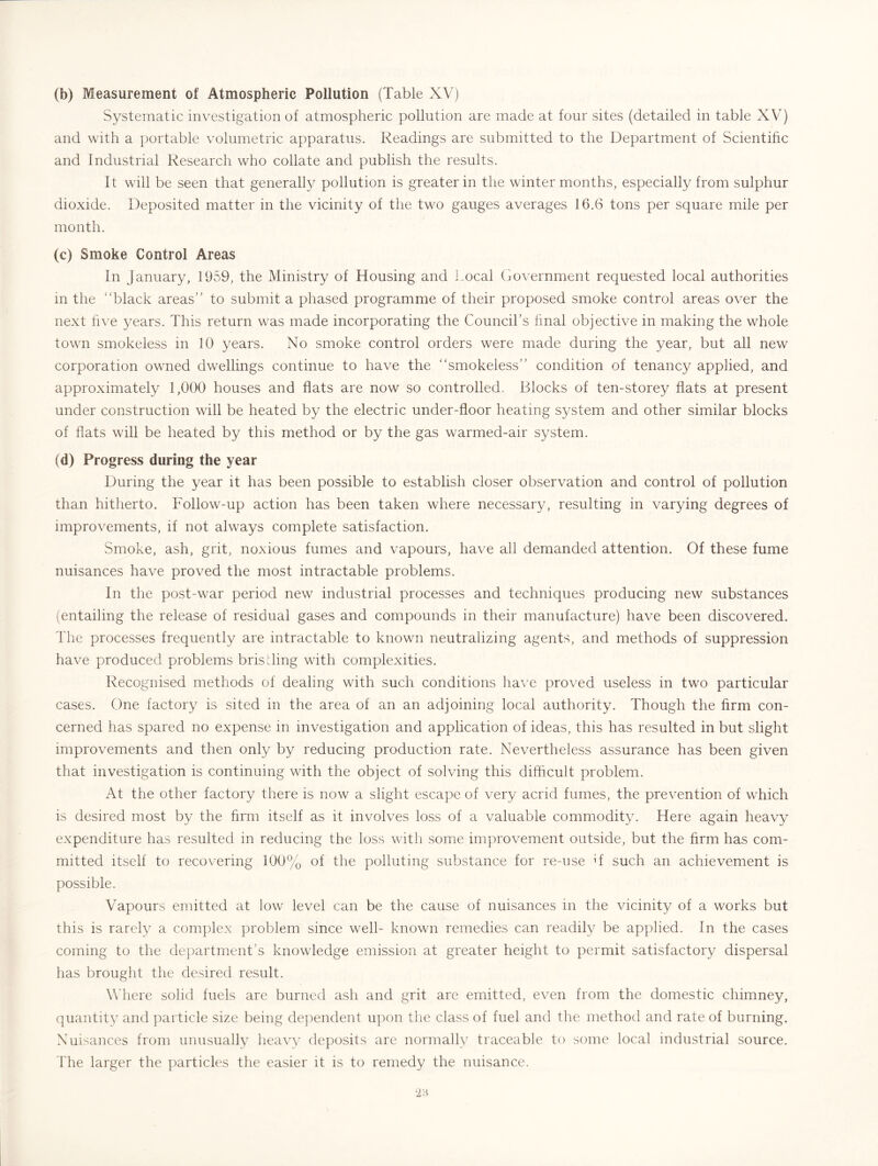 (b) Measurement of Atmospheric Pollution (Table XV) Systematic investigation of atmospheric pollution are made at four sites (detailed in table XV) and with a portable volumetric apparatus. Readings are submitted to the Department of Scientihc and Industrial Research who collate and publish the results. It will be seen that generally pollution is greater in the winter months, especially from sulphur dioxide. Deposited matter in the vicinity of the two gauges averages 16.6 tons per square mile per month. (c) Smoke Control Areas In January, 1959, the Ministry of Housing and Local Government requested local authorities in the “black areas” to submit a phased programme of their proposed smoke control areas over the next hve years. This return was made incorporating the Council’s hnal objective in making the whole town smokeless in 10 years. No smoke control orders were made during the year, but all new corporation owned dwellings continue to have the “smokeless” condition of tenancy applied, and approximately 1,000 houses and fiats are now so controlled. Blocks of ten-storey flats at present under construction will be heated by the electric under-floor heating system and other similar blocks of flats will be heated by this method or by the gas warmed-air system. (d) Progress during the year During the year it has been possible to establish closer observation and control of pollution than hitherto. Follow-up action has been taken where necessary, resulting in varying degrees of improvements, if not always complete satisfaction. Smoke, ash, grit, noxious fumes and vapours, have all demanded attention. Of these fume nuisances have proved the most intractable problems. In the post-war period new industrial processes and techniques producing new substances (entailing the release of residual gases and compounds in their manufacture) have been discovered. The processes frequently are intractable to known neutralizing agents, and methods of suppression have produced problems brisding with complexities. Recognised methods of dealing with such conditions have proved useless in two particular cases. One factory is sited in the area of an an adjoining local authority. Though the firm con- cerned has spared no expense in investigation and application of ideas, this has resulted in but slight improvements and then only by reducing production rate. Nevertheless assurance has been given that investigation is continuing with the object of solving this difficult problem. At the other factory there is now a slight escape of very acrid fumes, the prevention of which is desired most by the firm itself as it involves loss of a valuable commodity. Here again heavy expenditure has resulted in reducing the loss with some improvement outside, but the firm has com- mitted itself to recovering 100% of the polluting substance for re-use d such an achievement is possible. Vapours emitted at low level can be the cause of nuisances in the vicinity of a works but this is rarely a complex problem since well- known remedies can readily be applied. In the cases coming to the department’s knowledge emission at greater height to permit satisfactory dispersal has brought the desired result. W here solid fuels are burned ash and grit are emitted, even from the domestic chimney, quantity and particle size being de]:)endent u])on the class of fuel and the method and rate of burning. Nuisances from unusually heavy deposits are normally traceable to some local industrial source. The larger the particles the easier it is to remedy the nuisance.