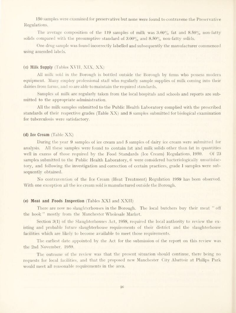 150 samples were examined for preservative but none were found to contravene the Preservative Regulations. The average composition of the 119 samples of milk was 3.60% fat and 8.58% non-fatty solids compared with the presumptive standard of 3.00% and 8.50% non-fatty solids. One drug sample was found incorrectly labelled and subsequently the manufacturer commenced using amended labels. (c) Milk Supply (Tables XVII, XIX, XX) All milk sold in the Borough is bottled outside the Borough by hrms who possess modern equipment. Many employ professional staff who regularly sample supplies of milk coming into their dairies from farms, and so are able to maintain the required standards. Samples of milk are regularly taken from the local hospitals and schools and reports are sub- mitted to the appropriate administration. All the milk samples submitted to the Public Health Laboratory complied with the prescribed standards of their respective grades (Table XX) and 8 samples submitted for biological examination for tuberculosis were satisfactory. (d) Ice Cream (Table XX) During the year 9 samples of ice cream and 5 samples of dairy ice cream were submitted for analysis. All these samples were found to contain fat and milk solids other than fat in quantities well in excess of those required by the Food Standards (Ice Cream) Regulations, 1959. Of 23 samples submitted to the Public Health Laboratory, 6 were considered bacteriologically unsatisfac- tory, and following the investigation and correction of certain practices, grade 1 samples were sub- sequently obtained. No contravention of the Ice Cream (Heat Treatment) Regulation 1959 has been observed. With one exception all the ice cream sold is manufactured outside the Borough. (e) Meat and Foods Inspection (Tables XXI and XXII) There are now no slaughterhouses in the Borough. The local butchers buy their meat “ off the hook ” mostly from the Manchester Wholesale Market. Section 3(1) of the Slaughterhouses Act, 1958, required the local authority to review the ex- isting and probable future slaughterhouse requirements of their district and the slaughterhouse facilities which are likely to become available to meet those requirements. The earliest date appointed by the Act for the submission of the report on this review was the 2nd November, 1959. The outcome of the review w^as that the present situation should continue, there being no requests for local facilities, and that the proposed new' Manchester City Abattoir at Philips Park would meet all reasonable requirements in the area.